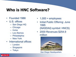 4
Who is HNC Software?
• Founded 1986
• U.S. offices
– San Diego HQ
– Chicago
– Irvine
– Los Alamos
– Philadelphia
– New York
• International offices
– London
– Singapore
– Tokyo
• 1,000 + employees
• Initial Public Offering: June
1995
(NASDAQ symbol: HNCS)
• 2000 Revenues $254.9
million
San Diego Headquarters
 