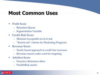 61
Most Common Uses
• Profit Score
– Retention Queue
– Segmentation Variable
• Credit Risk Score:
– Minimal Acceptable level of risk
– “Knock-out” criteria for Marketing Programs
• Revenue Score:
– Needs based approach to credit line increases
– Revenue reason codes used for targeting
• Attrition Score
– Proactive Retention offers
– Profit@Risk metric
 