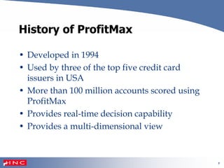 7
History of ProfitMax
• Developed in 1994
• Used by three of the top five credit card
issuers in USA
• More than 100 million accounts scored using
ProfitMax
• Provides real-time decision capability
• Provides a multi-dimensional view
 