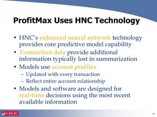 8
ProfitMax Uses HNC Technology
• HNC’s enhanced neural network technology
provides core predictive model capability
• Transaction data provide additional
information typically lost in summarization
• Models use account profiles
– Updated with every transaction
– Reflect entire account relationship
• Models and software are designed for
real-time decisions using the most recent
available information
 