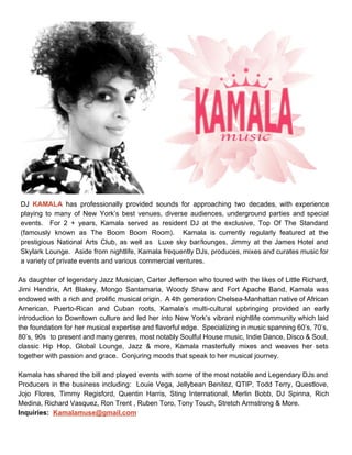  
DJ ​KAMALA has professionally provided sounds for approaching two decades, with experience                       
playing to many of New York’s best venues, diverse audiences, underground parties and special                           
events. For 2 + years, Kamala served as resident DJ at the exclusive, Top Of The Standard                                 
(famously known as The Boom Boom Room). Kamala is currently regularly featured at the                           
prestigious National Arts Club, as well as Luxe sky bar/lounges, Jimmy at the James Hotel and                               
Skylark Lounge. Aside from nightlife, Kamala frequently DJs, produces, mixes and curates music for                           
a variety of private events and various commercial ventures.   
 
As daughter of legendary Jazz Musician, Carter Jefferson who toured with the likes of Little Richard,                               
Jimi Hendrix, Art Blakey, Mongo Santamaria, Woody Shaw and Fort Apache Band, Kamala was                           
endowed with a rich and prolific musical origin. A 4th generation Chelsea­Manhattan native of African                             
American, Puerto­Rican and Cuban roots, Kamala’s multi­cultural upbringing provided an early                     
introduction to Downtown culture and led her into New York’s vibrant nightlife community which laid                             
the foundation for her musical expertise and flavorful edge. Specializing in music spanning 60’s, 70’s,                             
80’s, 90s to present and many genres, most notably Soulful House music, Indie Dance, Disco & Soul,                                 
classic Hip Hop, Global Lounge, Jazz & more, Kamala masterfully mixes and weaves her sets                             
together with passion and grace.  Conjuring moods that speak to her musical journey.  
 
Kamala has shared the bill and played events with some of the most notable and Legendary DJs and                                   
Producers in the business including: Louie Vega, Jellybean Benitez, QTIP, Todd Terry, Questlove,                         
Jojo Flores, Timmy Regisford, Quentin Harris, Sting International, Merlin Bobb, DJ Spinna, Rich                         
Medina, Richard Vasquez, Ron Trent , Ruben Toro, Tony Touch, Stretch Armstrong & More. 
Inquiries:  ​Kamalamuse@gmail.com
 
 