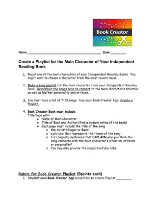  
 
Name ___________________________________________  Date _________ 
 
Create a Playlist for the Main Character of Your Independent 
Reading Book 
 
1. Recall one of the main characters of your Independent Reading Books. You
might want to choose a character from the most recent novel.
2. Make a song playlist​for the main character from your Independent Reading
Book. ​Remember the songs have to connect​to the main character’s situation
as well as his/her personality and attitude.
3. You must have a list of 7-10 songs. Use your Book Creator App- ​Create a
Playlist.
4. Book Creator Book must include​:
Title Page with-
● Name of Main Character
● Title of Book and Author (find a picture online of the book)
● Each page must include the title of the song
o the Artist/Singer or Band
o a picture that represents the theme of the song
o 1-2 complete sentences that ​EXPLAIN​why you think the
song connects with the main character’s situation, attitude
or personality?   
o You may also provide the song’s YouTube links. 
 
 
 
 
 
 
Rubric for Book Creator Playlist​(5points each)
1. Student uses ​Book Creator App​accurately to create Playlist ________
 