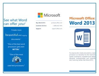 See what Word
can offer you!
“Create more
beautifuland engaging
documents.”
“One of the best word
processors gets even
BETTER.”
“One of the most
used text processors.”
Buy Word 2013: products.office.com
Customer Service: 1 (800) 642-7676
Support: support.office.com
Microsoft Office:
Word 2013
For anyone who creates documents, a word
processor is a necessity. For the maximum
speed, convenience, available tools, design
elements, professionality, and creativity,
don’t look any farther than Word 2013.
 
