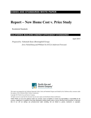 CODES AND STANDARDS WHITE PAPER
Report – New Home Cost v. Price Study
Residential Standards
CALIFORNIA BUILDING ENERGY EFFICIENCY STANDARDS
April 2015
Prepared by: Nehemiah Stone (Benningfield Group)
Jerry Nickelsburg and William Yu (UCLA Anderson Forecast)
This report was prepared by the California Statewide Utility Codes and Standards Program and funded by the California utility customers under
the auspices of the California Public Utilities Commission.
Copyright 2015 Pacific Gas and Electric Company.
All rights reserved, except that this document may be used, copied, and distributed without modification.
Neither PG&E, nor any of its employees makes any warranty, express of implied; or assumes any legal liability or responsibility for the
accuracy, completeness or usefulness of any data, information, method, product, policy or process disclosed in this document; or represents
that its use will not infringe any privately-owned rights including, but not limited to, patents, trademarks or copyrights.
 