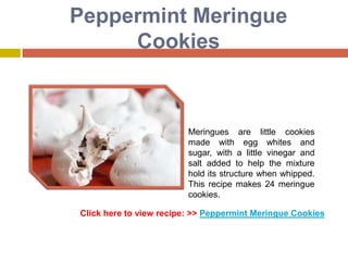 Peppermint Meringue
     Cookies



                         Meringues are little cookies
                         made with egg whites and
                         sugar, with a little vinegar and
                         salt added to help the mixture
                         hold its structure when whipped.
                         This recipe makes 24 meringue
                         cookies.

Click here to view recipe: >> Peppermint Meringue Cookies
 
