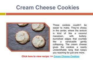Cream Cheese Cookies

                           These cookies couldn’t be
                           easier to make. They’re chewy
                           in the center, where the texture
                           is kind of like a coconut
                           macaroon,       with      buttery,
                           burnished edges that crumble
                           like   a     sandcastle    gently
                           collapsing. The cream cheese
                           gives the cookies a nearly
                           unidentifiable tang that keeps
                           you reaching for just one more.
 Click here to view recipe: >> Cream Cheese Cookies
 