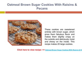 Oatmeal Brown Sugar Cookies With Raisins &
                 Pecans




                                     These cookies are sweetened
                                     entirely with brown sugar, which
                                     gives them fabulous flavor and
                                     makes them slightly crispy on
                                     the outside and deliciously moist
                                     and chewy on the inside. This
                                     recipe makes 20 large cookies.

      Click here to view recipe: >> Oatmeal Brown Sugar Cookies With Raisins & Pe
 