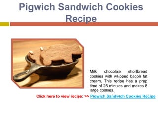 Pigwich Sandwich Cookies
         Recipe




                              Milk    chocolate    shortbread
                              cookies with whipped bacon fat
                              cream. This recipe has a prep
                              time of 25 minutes and makes 8
                              large cookies.
   Click here to view recipe: >> Pigwich Sandwich Cookies Recipe
 