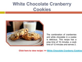 White Chocolate Cranberry
        Cookies




                             The combination of cranberries
                             and white chocolate in a cookie
                             is delicious. This recipe has a
                             prep time of 15 minutes, a cook
                             time of 12 minutes and serves 2.

  Click here to view recipe: >> White Chocolate Cranberry Cookies
 