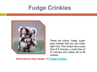 Fudge Crinkles




                             These are chewy, fudge, super
                             easy cookies that you can make
                             right now. This recipe has a prep
                             time of 5 minutes, a cook time of
                             10 minutes and makes 30 to 48
                             cookies.
Click here to view recipe: >> Fudge Crinkles
 