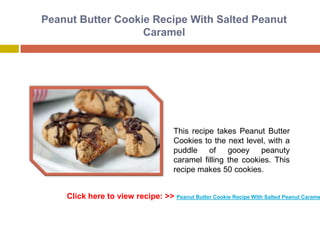 Peanut Butter Cookie Recipe With Salted Peanut
                   Caramel




                                      This recipe takes Peanut Butter
                                      Cookies to the next level, with a
                                      puddle of gooey peanuty
                                      caramel filling the cookies. This
                                      recipe makes 50 cookies.


    Click here to view recipe: >> Peanut Butter Cookie Recipe With Salted Peanut Carame
 