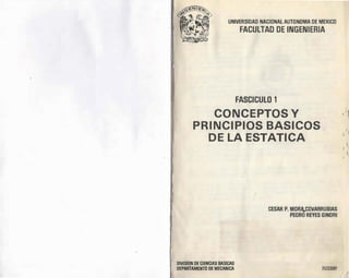 UNIVERSIDAD NACIONAL AUTONOMA DE MEXICO
FACULTAD DE INGENIERIA
. 1 .
FASCICULO 1
CONCEPTOS Y
PRINCIPIOS BASICOS
DE LA ESTATICA
CESAR P. MORI_COVARRUBIAS
PEORO REYES GINORI
DIVISION DE CIENCIAS BASICAS
DEPARTAMENTO DE MECANICA FI/DCB/87
' �
l 1
'
1
¡ 1
i,
 
