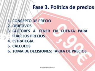 Fase 3. Política de precios

1. CONCEPTO DE PRECIO
2. OBJETIVOS
3. FACTORES A TENER EN CUENTA PARA
   FIJAR LOS PRECIOS
4. ESTRATEGIA
5. CÁLCULOS
6. TOMA DE DECISIONES: TARIFA DE PRECIOS


                Pablo Peñalver Alonso      1
 