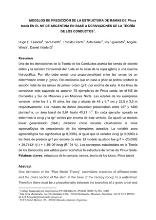 MODELOS DE PREDICCIÓN DE LA ESTRUCTURA DE RAMAS DE Pinus
taeda EN EL NE DE ARGENTINA EN BASE A DERIVACIONES DE LA TEORÍA
DE LOS CONDUCTOS1
.
Hugo E. Fassola2
, Sara Barth1
, Ernesto Crechi1
, Aldo Keller1
, Iris Figueredo1
, Angela
Winck1
, Daniel Videla G3
Resumen
Una de las derivaciones de la Teoría de los Conductos asimila las ramas de distinto
orden y la sección transversal del fuste en la base de la copa (gbcv) a una cuenca
hidrográfica. Por ello debe existir una proporcionalidad entre las ramas de un
determinado orden y (gbcv). Ello implicaría que en base a gbcv se podría predecir la
sección total de las ramas de primer orden (gr1) por encima de esta. A los fines de
corroborar este supuesto se apearon 75 ejemplares de Pinus taeda, en el NE de
Corrientes y Sur de Misiones y en Misiones Norte. Las edades de los ejemplares
variaron entre los 3 y 10 años, los dap y alturas de 46 y 6,7 cm y 22,5 y 3,5 m
respectivamente. Los rodales de donde provenían presentaban entre 227 y 1400
plantas/ha, un área basal de 5,64 hasta 40,21 m2
. En cada ejemplar apeado se
determinó la bcvg y la rg1 verdes por encima de este verticilo. Se ajustó un modelo
linear generalizado (GML) utilizando como variable clasificatoria la zona
agroecológica de procedencia de los ejemplares apeados. La variable zona
agroecológica fue significativa (p 0,0006), al igual que la variable bcvg (p 0,0000) a
los fines de predecir gr1 por encima de este. El modelo ajustado fue gr1 = -23,6992
+ 29,7443*1(1) + 1,35106*bcvg (R2
94 %). Los conceptos establecidos en la Teoría
de los Conductos son válidos para reconstruir la estructura de ramas de Pinus taeda.
Palabras claves: estructura de la canopia, ramas, teoría de los tubos, Pinus taeda
Abstract
One derivation of the “Pipe Model Theory” assimilates branches of different order
and the cross section of the stem at the base of the canopy (bcvg) to a watershed.
Therefore there must be a proportionality between the branches of a given order and
1
Trabajo financiado por los proyectos PNFOR 042211, PNFOR 1104074y PIA 10004
2
Inta EEA Montecarlo. Av. El Libertador 2472, (3384) Montecarlo, Misiones, Argentina. Tel 54 3751 480512
int 124. hfassola@montecarlo.inta.gov.ar
3
FCF UNaM. Bertoni 125, (3380) Eldorado, misiones Argentina.
 