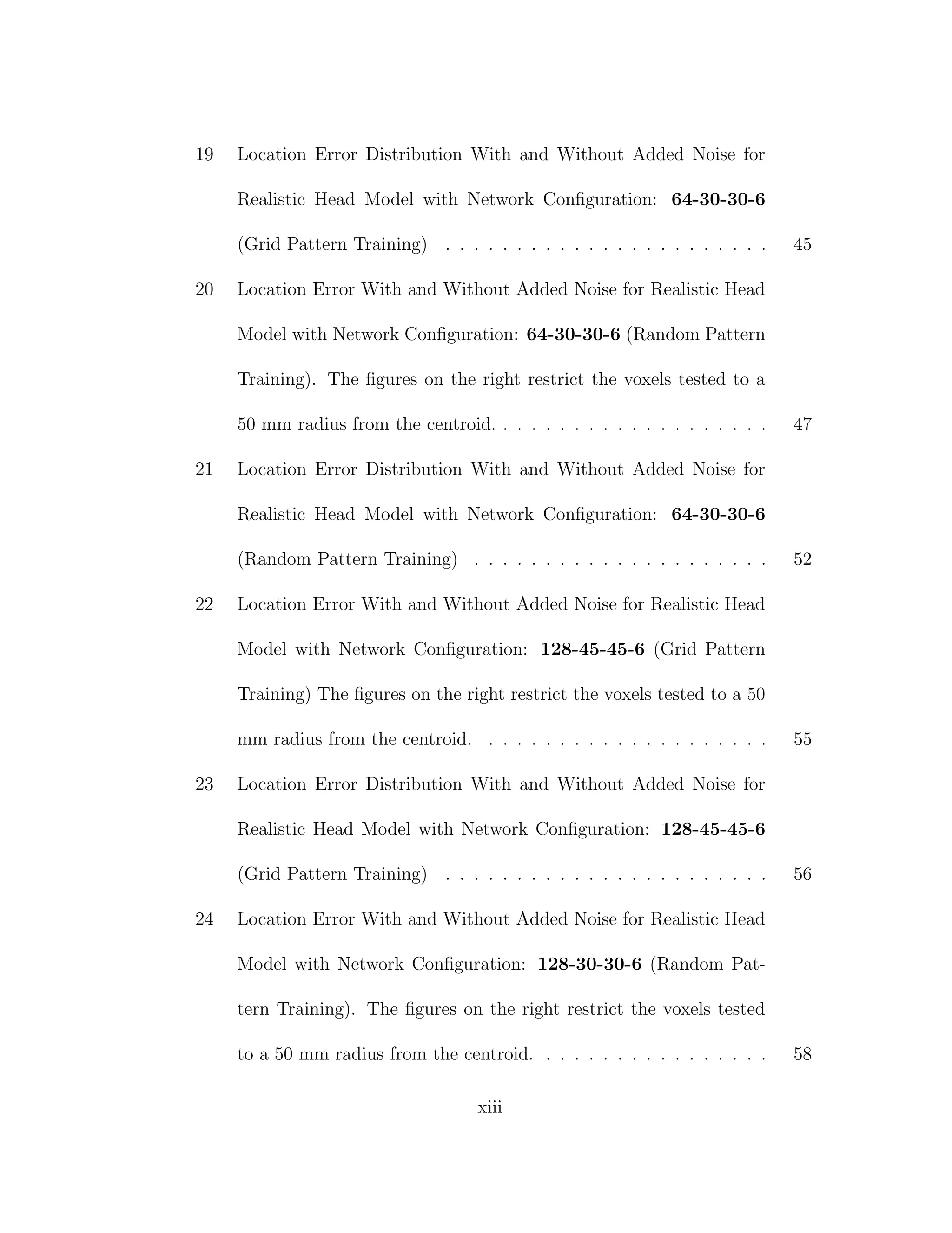 19 Location Error Distribution With and Without Added Noise for
Realistic Head Model with Network Conﬁguration: 64-30-30-6
(Grid Pattern Training) . . . . . . . . . . . . . . . . . . . . . . . 45
20 Location Error With and Without Added Noise for Realistic Head
Model with Network Conﬁguration: 64-30-30-6 (Random Pattern
Training). The ﬁgures on the right restrict the voxels tested to a
50 mm radius from the centroid. . . . . . . . . . . . . . . . . . . . 47
21 Location Error Distribution With and Without Added Noise for
Realistic Head Model with Network Conﬁguration: 64-30-30-6
(Random Pattern Training) . . . . . . . . . . . . . . . . . . . . . 52
22 Location Error With and Without Added Noise for Realistic Head
Model with Network Conﬁguration: 128-45-45-6 (Grid Pattern
Training) The ﬁgures on the right restrict the voxels tested to a 50
mm radius from the centroid. . . . . . . . . . . . . . . . . . . . . 55
23 Location Error Distribution With and Without Added Noise for
Realistic Head Model with Network Conﬁguration: 128-45-45-6
(Grid Pattern Training) . . . . . . . . . . . . . . . . . . . . . . . 56
24 Location Error With and Without Added Noise for Realistic Head
Model with Network Conﬁguration: 128-30-30-6 (Random Pat-
tern Training). The ﬁgures on the right restrict the voxels tested
to a 50 mm radius from the centroid. . . . . . . . . . . . . . . . . 58
xiii
 