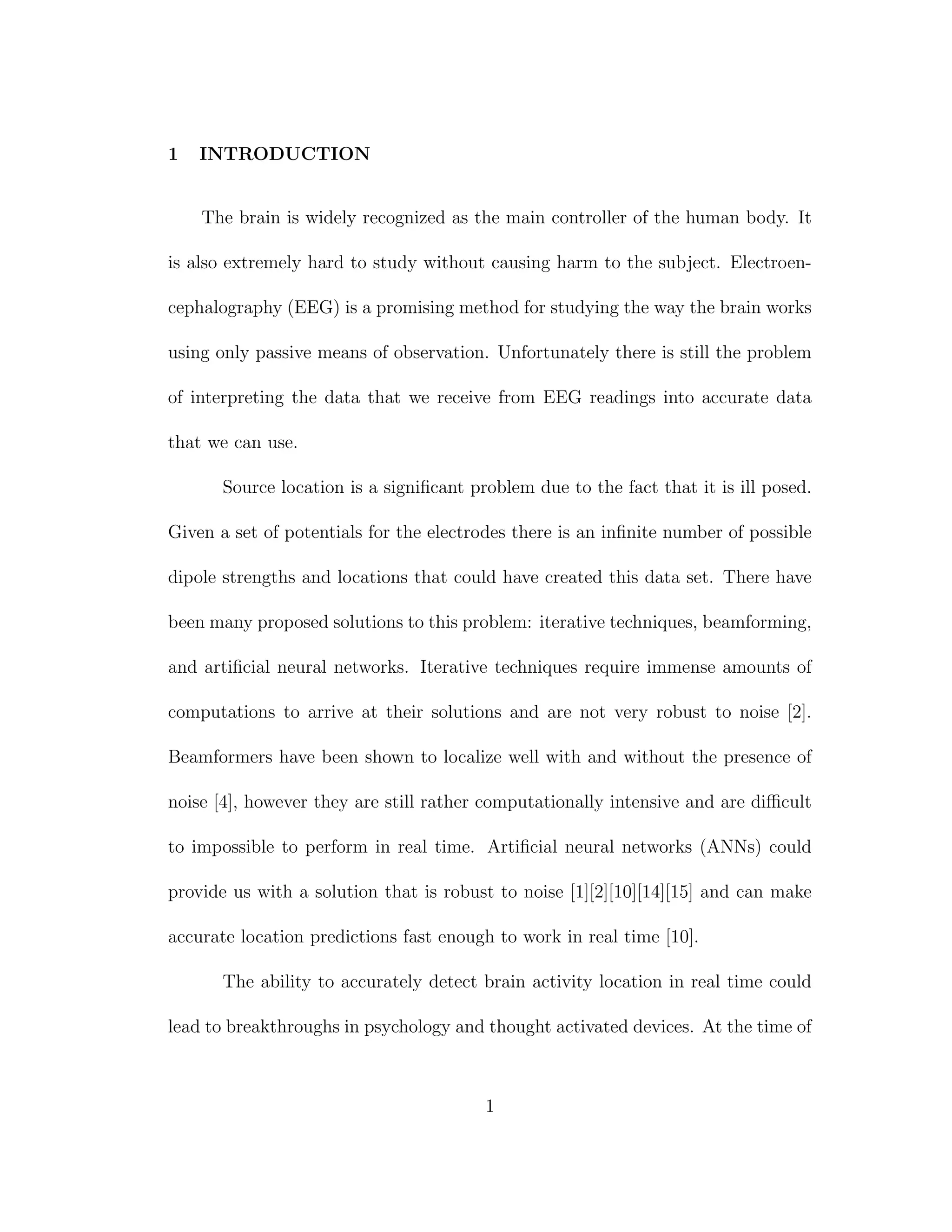 1 INTRODUCTION
The brain is widely recognized as the main controller of the human body. It
is also extremely hard to study without causing harm to the subject. Electroen-
cephalography (EEG) is a promising method for studying the way the brain works
using only passive means of observation. Unfortunately there is still the problem
of interpreting the data that we receive from EEG readings into accurate data
that we can use.
Source location is a signiﬁcant problem due to the fact that it is ill posed.
Given a set of potentials for the electrodes there is an inﬁnite number of possible
dipole strengths and locations that could have created this data set. There have
been many proposed solutions to this problem: iterative techniques, beamforming,
and artiﬁcial neural networks. Iterative techniques require immense amounts of
computations to arrive at their solutions and are not very robust to noise [2].
Beamformers have been shown to localize well with and without the presence of
noise [4], however they are still rather computationally intensive and are diﬃcult
to impossible to perform in real time. Artiﬁcial neural networks (ANNs) could
provide us with a solution that is robust to noise [1][2][10][14][15] and can make
accurate location predictions fast enough to work in real time [10].
The ability to accurately detect brain activity location in real time could
lead to breakthroughs in psychology and thought activated devices. At the time of
1
 