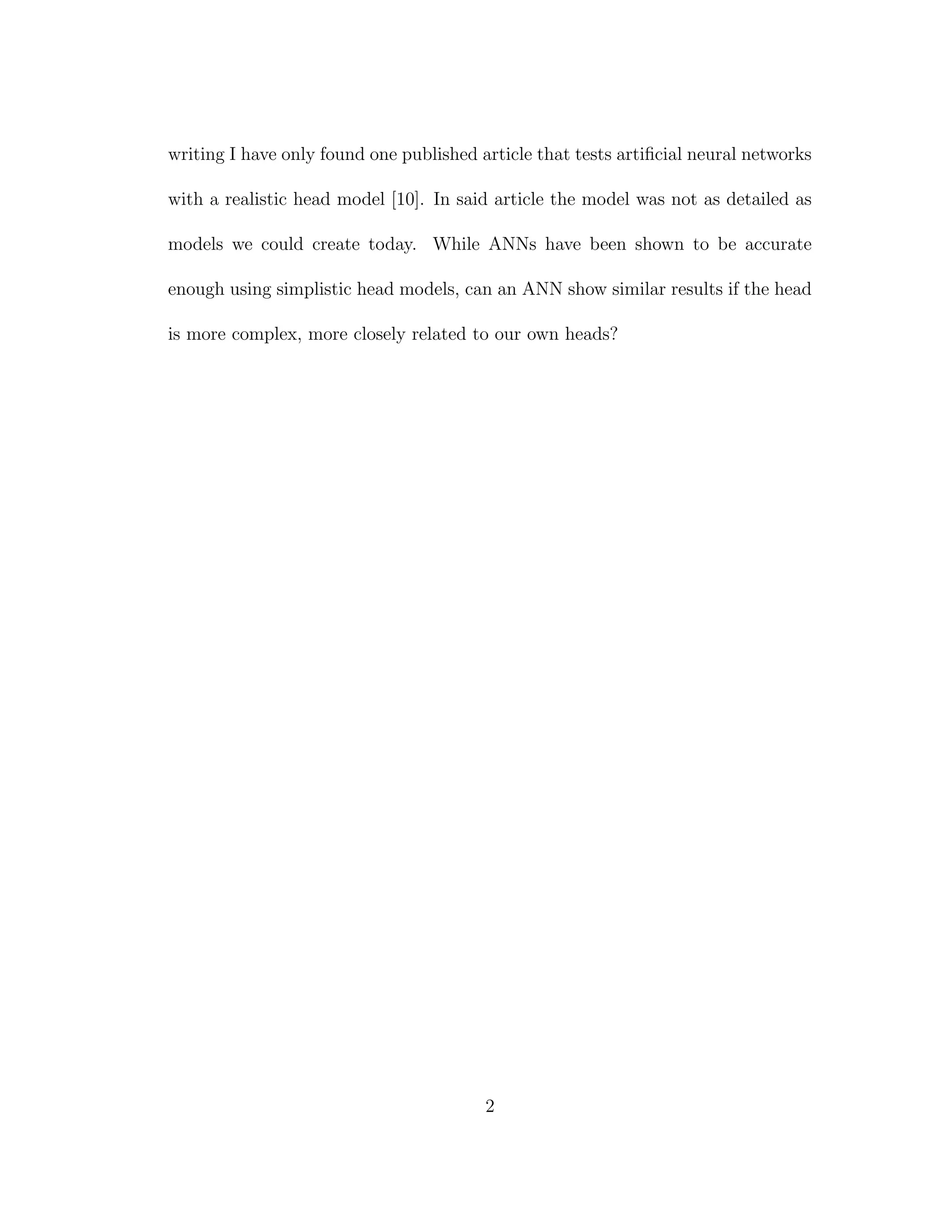 writing I have only found one published article that tests artiﬁcial neural networks
with a realistic head model [10]. In said article the model was not as detailed as
models we could create today. While ANNs have been shown to be accurate
enough using simplistic head models, can an ANN show similar results if the head
is more complex, more closely related to our own heads?
2
 