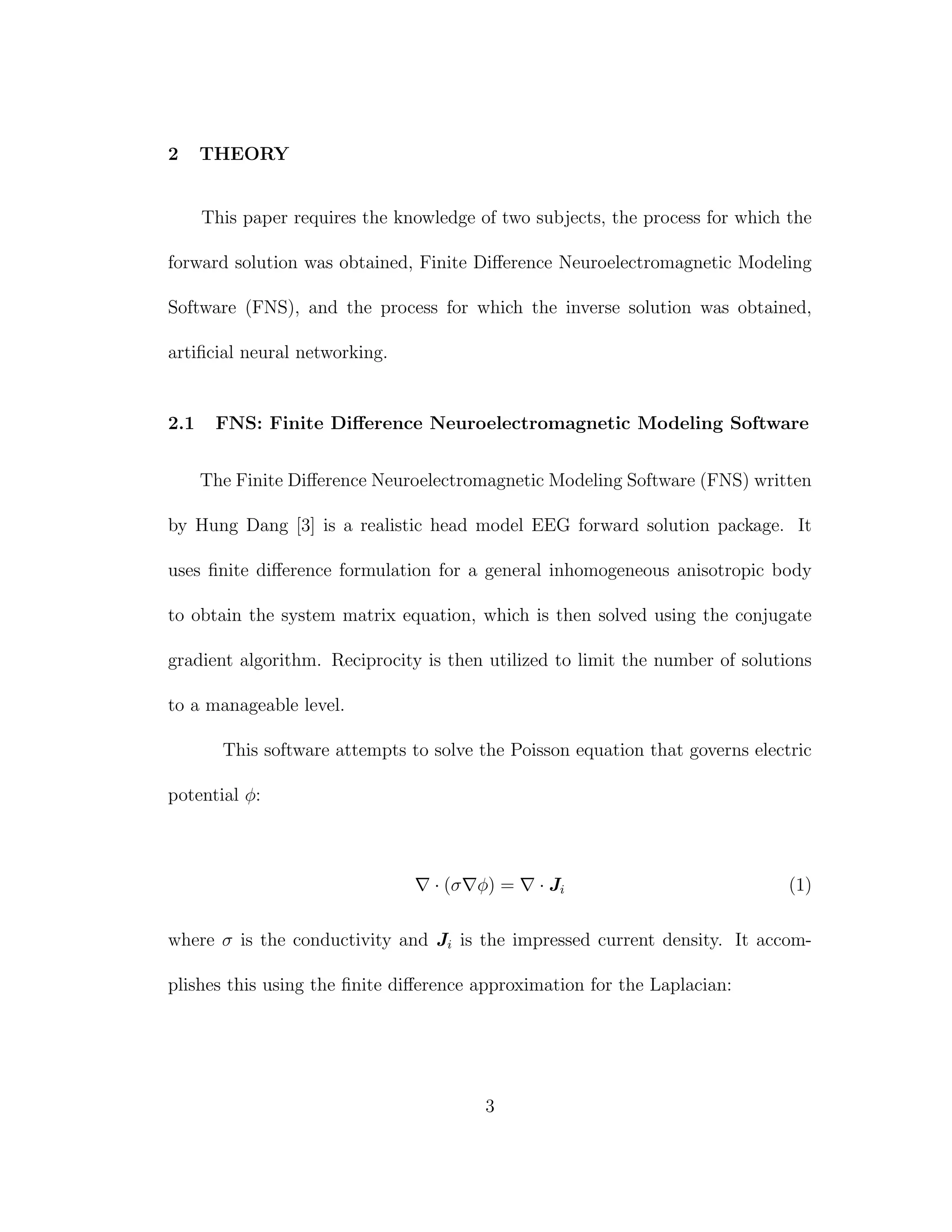 2 THEORY
This paper requires the knowledge of two subjects, the process for which the
forward solution was obtained, Finite Diﬀerence Neuroelectromagnetic Modeling
Software (FNS), and the process for which the inverse solution was obtained,
artiﬁcial neural networking.
2.1 FNS: Finite Diﬀerence Neuroelectromagnetic Modeling Software
The Finite Diﬀerence Neuroelectromagnetic Modeling Software (FNS) written
by Hung Dang [3] is a realistic head model EEG forward solution package. It
uses ﬁnite diﬀerence formulation for a general inhomogeneous anisotropic body
to obtain the system matrix equation, which is then solved using the conjugate
gradient algorithm. Reciprocity is then utilized to limit the number of solutions
to a manageable level.
This software attempts to solve the Poisson equation that governs electric
potential φ:
· (σ φ) = · Ji (1)
where σ is the conductivity and Ji is the impressed current density. It accom-
plishes this using the ﬁnite diﬀerence approximation for the Laplacian:
3
 