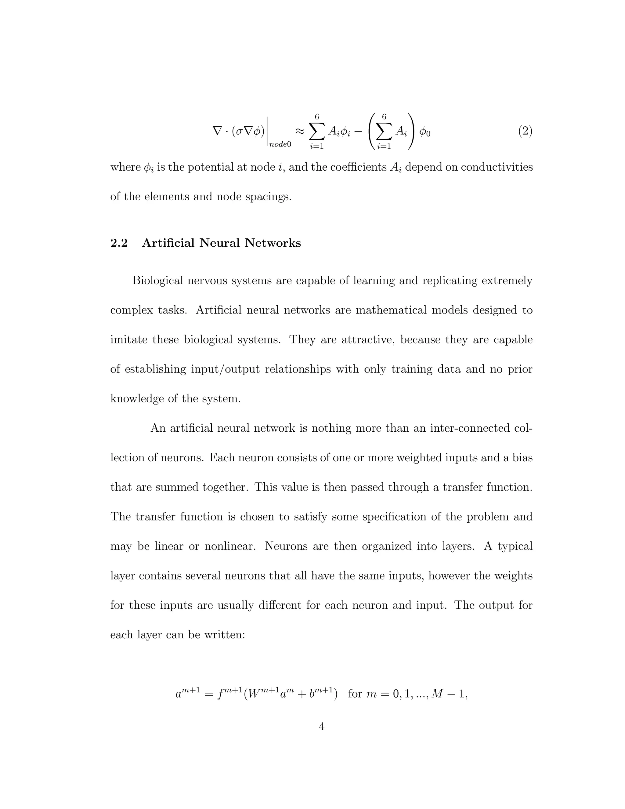 · (σ φ)
node0
≈
6
i=1
Aiφi −
6
i=1
Ai φ0 (2)
where φi is the potential at node i, and the coeﬃcients Ai depend on conductivities
of the elements and node spacings.
2.2 Artiﬁcial Neural Networks
Biological nervous systems are capable of learning and replicating extremely
complex tasks. Artiﬁcial neural networks are mathematical models designed to
imitate these biological systems. They are attractive, because they are capable
of establishing input/output relationships with only training data and no prior
knowledge of the system.
An artiﬁcial neural network is nothing more than an inter-connected col-
lection of neurons. Each neuron consists of one or more weighted inputs and a bias
that are summed together. This value is then passed through a transfer function.
The transfer function is chosen to satisfy some speciﬁcation of the problem and
may be linear or nonlinear. Neurons are then organized into layers. A typical
layer contains several neurons that all have the same inputs, however the weights
for these inputs are usually diﬀerent for each neuron and input. The output for
each layer can be written:
am+1
= fm+1
(Wm+1
am
+ bm+1
) for m = 0, 1, ..., M − 1,
4
 
