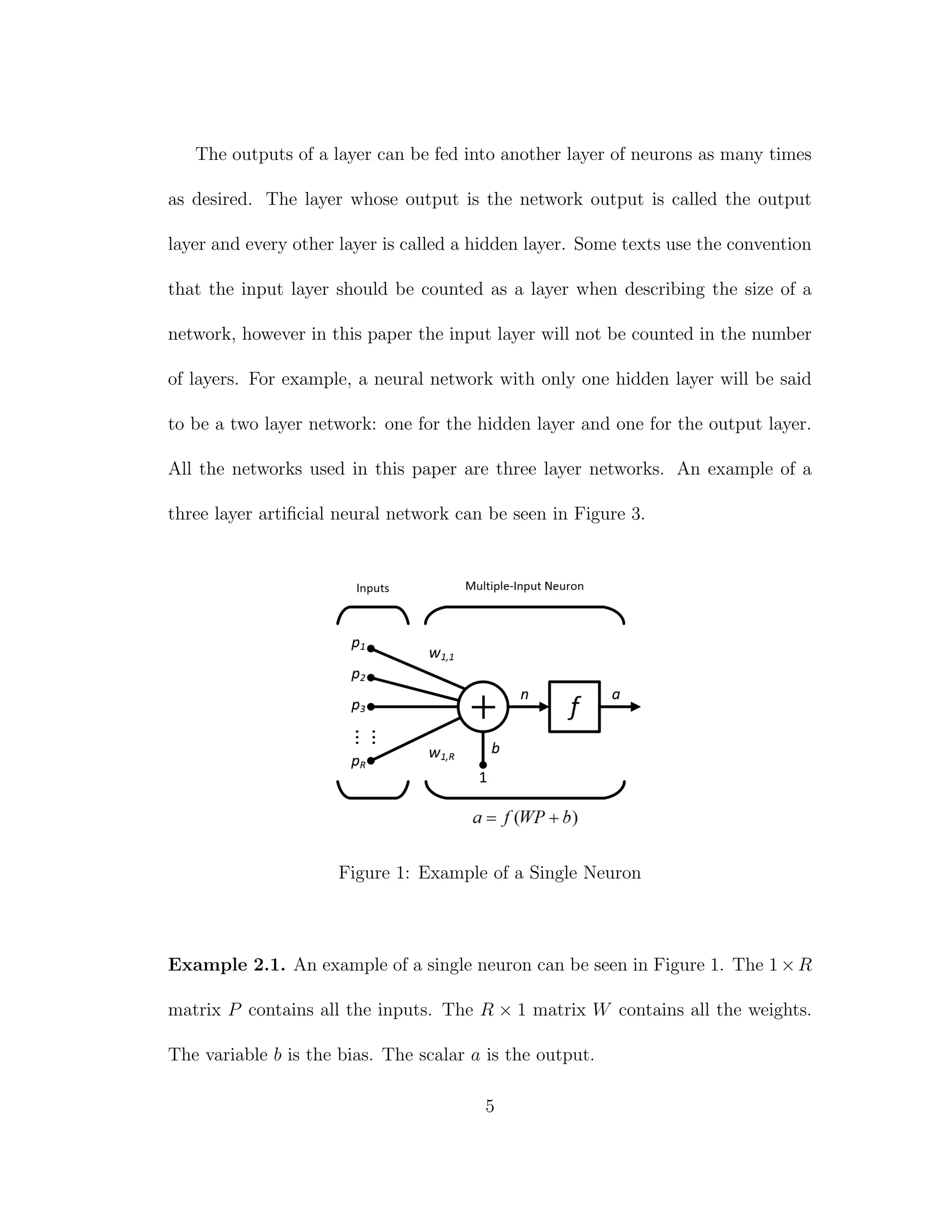The outputs of a layer can be fed into another layer of neurons as many times
as desired. The layer whose output is the network output is called the output
layer and every other layer is called a hidden layer. Some texts use the convention
that the input layer should be counted as a layer when describing the size of a
network, however in this paper the input layer will not be counted in the number
of layers. For example, a neural network with only one hidden layer will be said
to be a two layer network: one for the hidden layer and one for the output layer.
All the networks used in this paper are three layer networks. An example of a
three layer artiﬁcial neural network can be seen in Figure 3.
Figure 1: Example of a Single Neuron
Example 2.1. An example of a single neuron can be seen in Figure 1. The 1×R
matrix P contains all the inputs. The R × 1 matrix W contains all the weights.
The variable b is the bias. The scalar a is the output.
5
 
