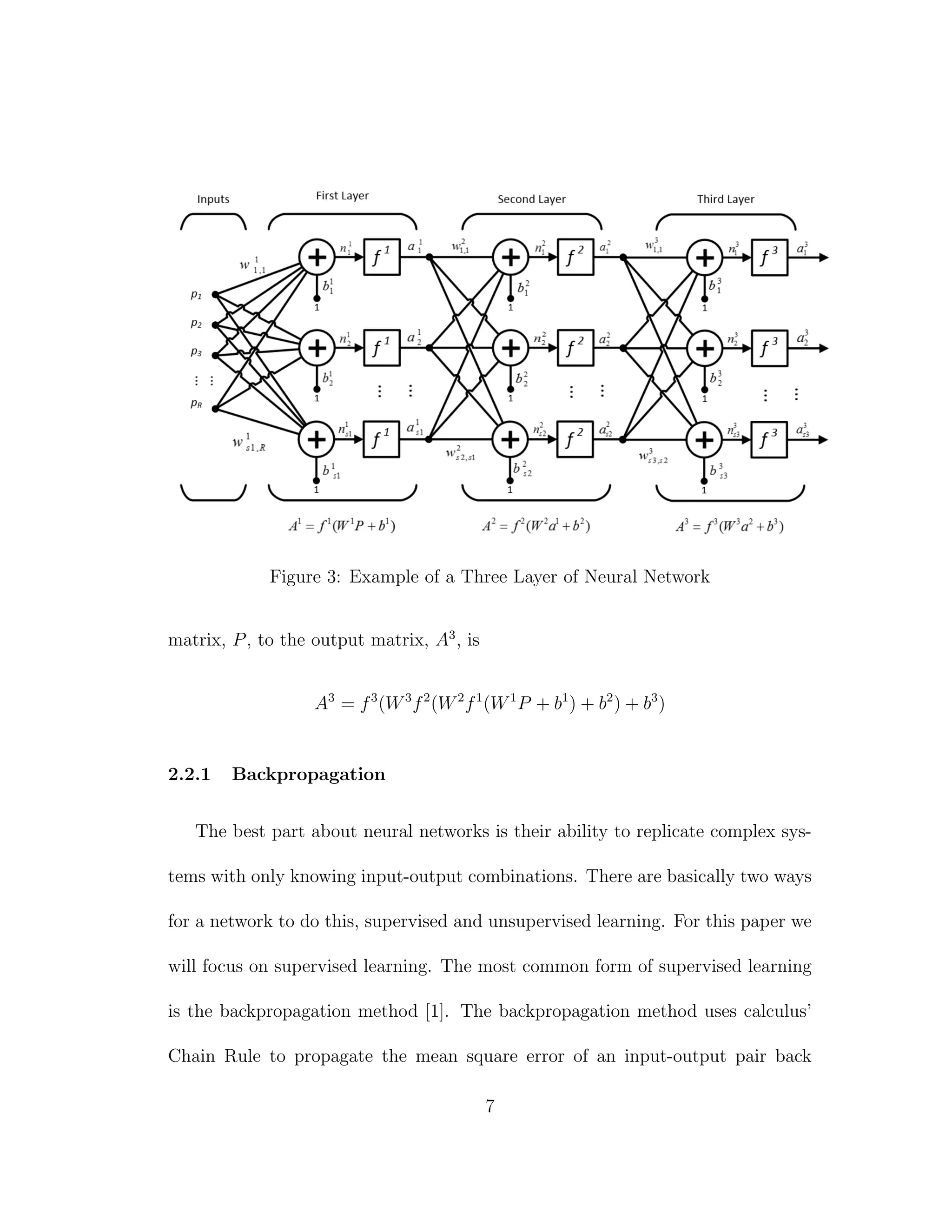 Figure 3: Example of a Three Layer of Neural Network
matrix, P, to the output matrix, A3
, is
A3
= f3
(W3
f2
(W2
f1
(W1
P + b1
) + b2
) + b3
)
2.2.1 Backpropagation
The best part about neural networks is their ability to replicate complex sys-
tems with only knowing input-output combinations. There are basically two ways
for a network to do this, supervised and unsupervised learning. For this paper we
will focus on supervised learning. The most common form of supervised learning
is the backpropagation method [1]. The backpropagation method uses calculus’
Chain Rule to propagate the mean square error of an input-output pair back
7
 