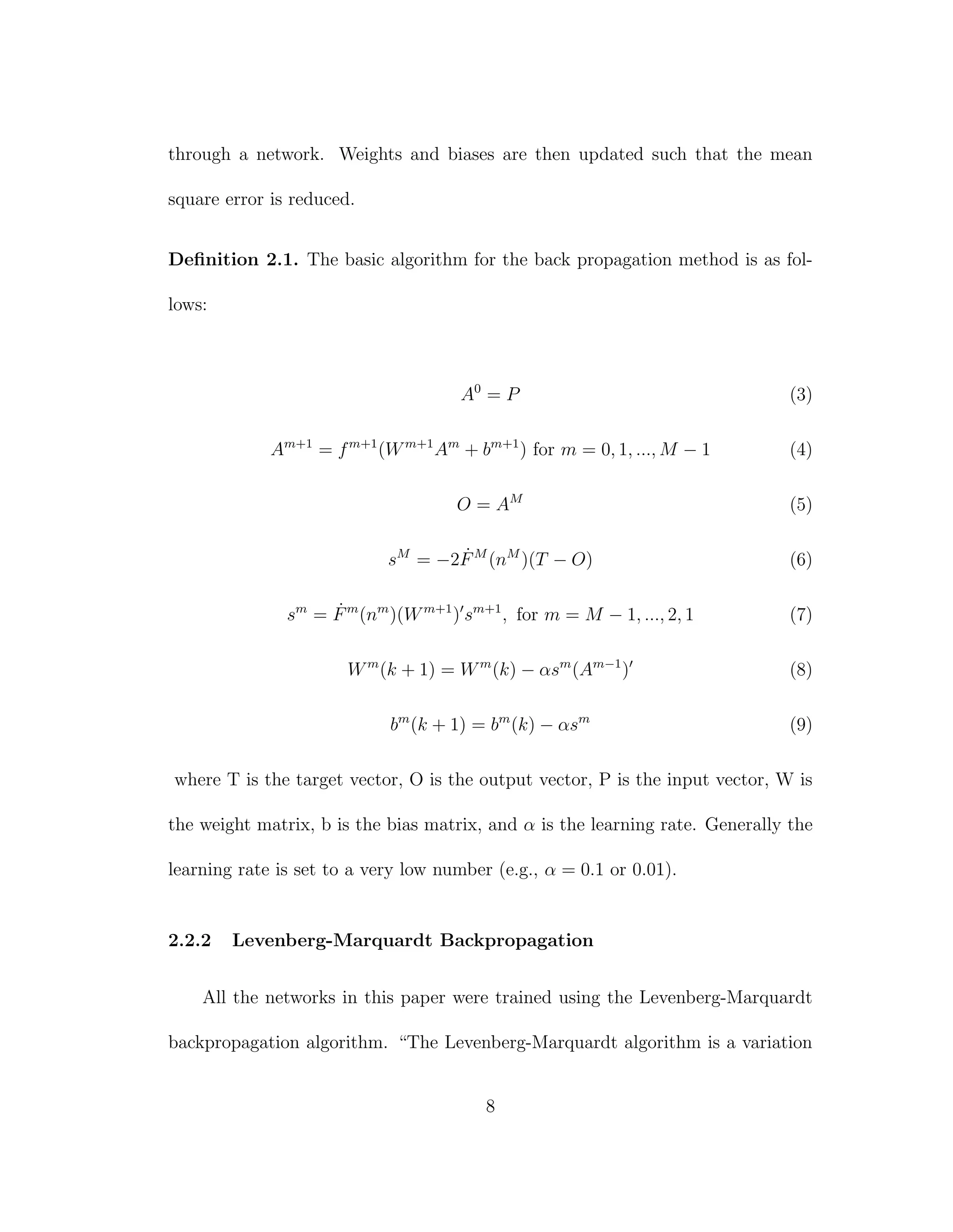 through a network. Weights and biases are then updated such that the mean
square error is reduced.
Deﬁnition 2.1. The basic algorithm for the back propagation method is as fol-
lows:
A0
= P (3)
Am+1
= fm+1
(Wm+1
Am
+ bm+1
) for m = 0, 1, ..., M − 1 (4)
O = AM
(5)
sM
= −2 ˙FM
(nM
)(T − O) (6)
sm
= ˙Fm
(nm
)(Wm+1
) sm+1
, for m = M − 1, ..., 2, 1 (7)
Wm
(k + 1) = Wm
(k) − αsm
(Am−1
) (8)
bm
(k + 1) = bm
(k) − αsm
(9)
where T is the target vector, O is the output vector, P is the input vector, W is
the weight matrix, b is the bias matrix, and α is the learning rate. Generally the
learning rate is set to a very low number (e.g., α = 0.1 or 0.01).
2.2.2 Levenberg-Marquardt Backpropagation
All the networks in this paper were trained using the Levenberg-Marquardt
backpropagation algorithm. “The Levenberg-Marquardt algorithm is a variation
8
 
