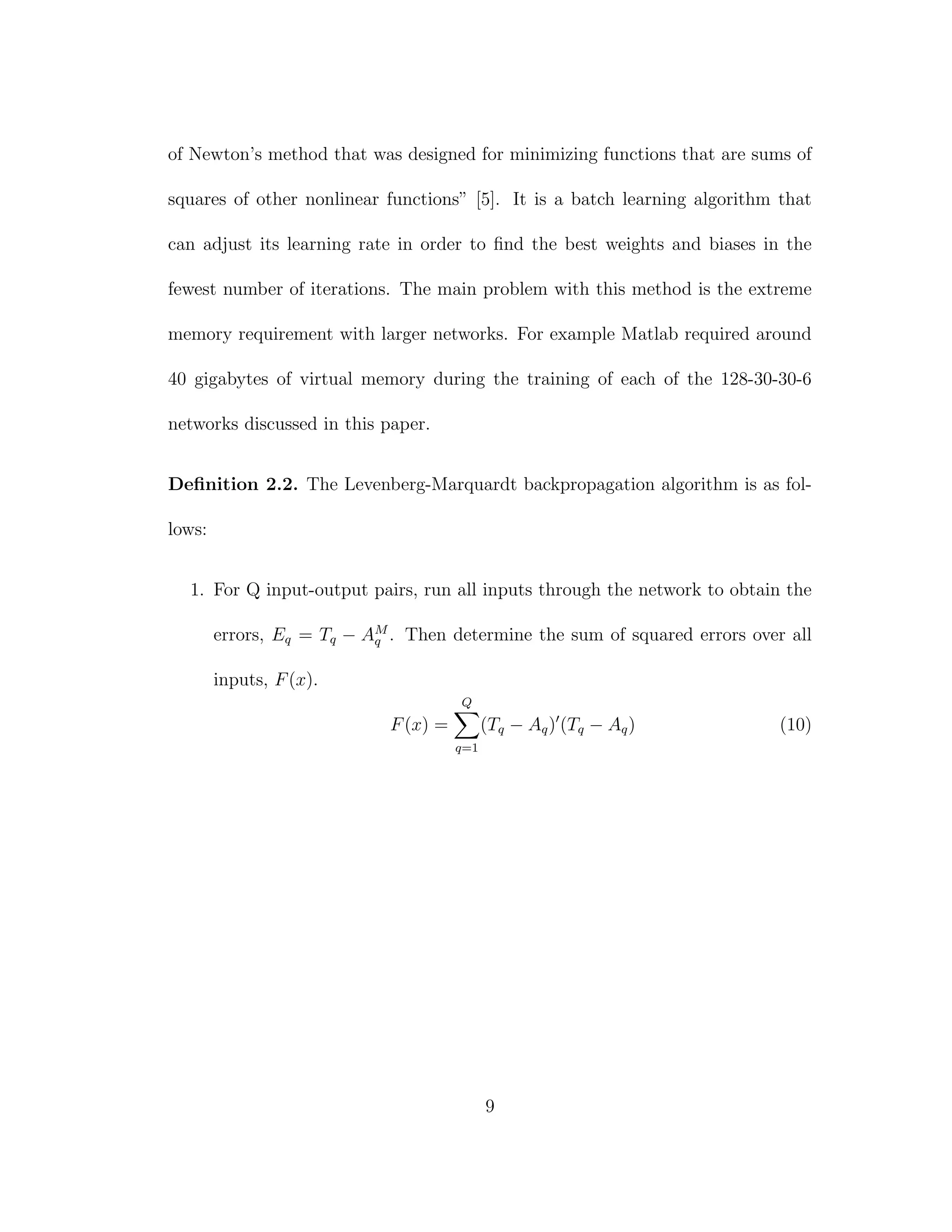 of Newton’s method that was designed for minimizing functions that are sums of
squares of other nonlinear functions” [5]. It is a batch learning algorithm that
can adjust its learning rate in order to ﬁnd the best weights and biases in the
fewest number of iterations. The main problem with this method is the extreme
memory requirement with larger networks. For example Matlab required around
40 gigabytes of virtual memory during the training of each of the 128-30-30-6
networks discussed in this paper.
Deﬁnition 2.2. The Levenberg-Marquardt backpropagation algorithm is as fol-
lows:
1. For Q input-output pairs, run all inputs through the network to obtain the
errors, Eq = Tq − AM
q . Then determine the sum of squared errors over all
inputs, F(x).
F(x) =
Q
q=1
(Tq − Aq) (Tq − Aq) (10)
9
 