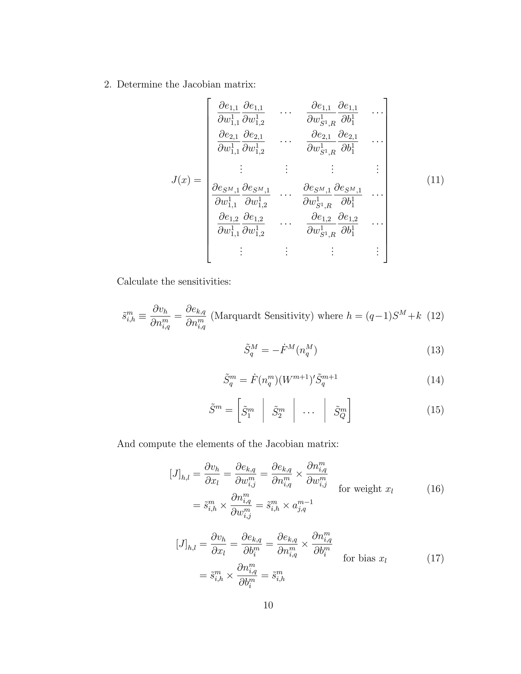 2. Determine the Jacobian matrix:
J(x) =























∂e1,1
∂w1
1,1
∂e1,1
∂w1
1,2
· · ·
∂e1,1
∂w1
S1,R
∂e1,1
∂b1
1
· · ·
∂e2,1
∂w1
1,1
∂e2,1
∂w1
1,2
· · ·
∂e2,1
∂w1
S1,R
∂e2,1
∂b1
1
· · ·
...
...
...
...
∂eSM ,1
∂w1
1,1
∂eSM ,1
∂w1
1,2
· · ·
∂eSM ,1
∂w1
S1,R
∂eSM ,1
∂b1
1
· · ·
∂e1,2
∂w1
1,1
∂e1,2
∂w1
1,2
· · ·
∂e1,2
∂w1
S1,R
∂e1,2
∂b1
1
· · ·
...
...
...
...























(11)
Calculate the sensitivities:
˜sm
i,h ≡
∂vh
∂nm
i,q
=
∂ek,q
∂nm
i,q
(Marquardt Sensitivity) where h = (q−1)SM
+k (12)
˜SM
q = − ˙FM
(nM
q ) (13)
˜Sm
q = ˙F(nm
q )(Wm+1
) ˜Sm+1
q (14)
˜Sm
= ˜Sm
1
˜Sm
2 · · · ˜Sm
Q
(15)
And compute the elements of the Jacobian matrix:
[J]h,l =
∂vh
∂xl
=
∂ek,q
∂wm
i,j
=
∂ek,q
∂nm
i,q
×
∂nm
i,q
∂wm
i,j
= ˜sm
i,h ×
∂nm
i,q
∂wm
i,j
= ˜sm
i,h × am−1
j,q
for weight xl (16)
[J]h,l =
∂vh
∂xl
=
∂ek,q
∂bm
i
=
∂ek,q
∂nm
i,q
×
∂nm
i,q
∂bm
i
= ˜sm
i,h ×
∂nm
i,q
∂bm
i
= ˜sm
i,h
for bias xl (17)
10
 
