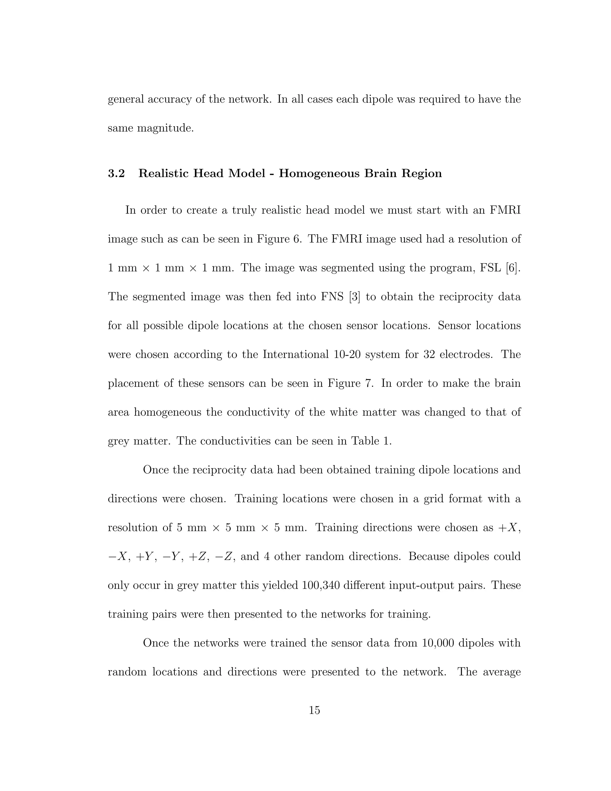general accuracy of the network. In all cases each dipole was required to have the
same magnitude.
3.2 Realistic Head Model - Homogeneous Brain Region
In order to create a truly realistic head model we must start with an FMRI
image such as can be seen in Figure 6. The FMRI image used had a resolution of
1 mm × 1 mm × 1 mm. The image was segmented using the program, FSL [6].
The segmented image was then fed into FNS [3] to obtain the reciprocity data
for all possible dipole locations at the chosen sensor locations. Sensor locations
were chosen according to the International 10-20 system for 32 electrodes. The
placement of these sensors can be seen in Figure 7. In order to make the brain
area homogeneous the conductivity of the white matter was changed to that of
grey matter. The conductivities can be seen in Table 1.
Once the reciprocity data had been obtained training dipole locations and
directions were chosen. Training locations were chosen in a grid format with a
resolution of 5 mm × 5 mm × 5 mm. Training directions were chosen as +X,
−X, +Y , −Y , +Z, −Z, and 4 other random directions. Because dipoles could
only occur in grey matter this yielded 100,340 diﬀerent input-output pairs. These
training pairs were then presented to the networks for training.
Once the networks were trained the sensor data from 10,000 dipoles with
random locations and directions were presented to the network. The average
15
 