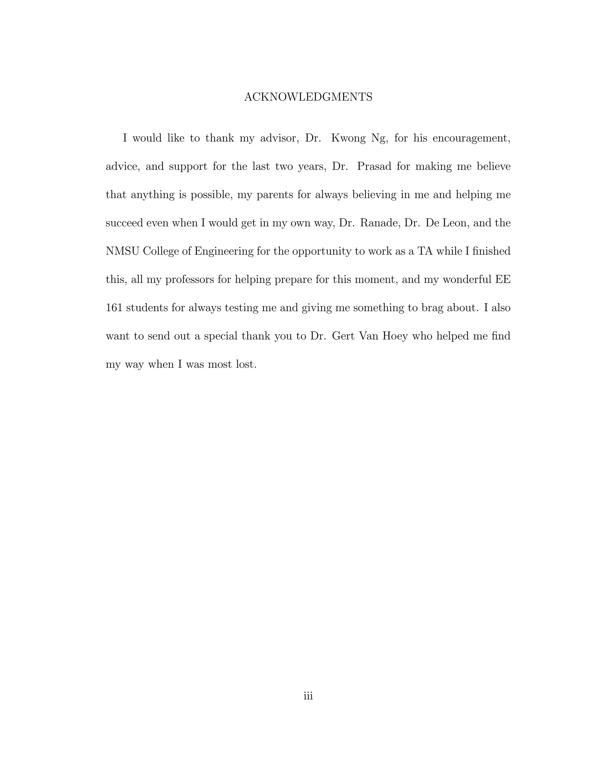 ACKNOWLEDGMENTS
I would like to thank my advisor, Dr. Kwong Ng, for his encouragement,
advice, and support for the last two years, Dr. Prasad for making me believe
that anything is possible, my parents for always believing in me and helping me
succeed even when I would get in my own way, Dr. Ranade, Dr. De Leon, and the
NMSU College of Engineering for the opportunity to work as a TA while I ﬁnished
this, all my professors for helping prepare for this moment, and my wonderful EE
161 students for always testing me and giving me something to brag about. I also
want to send out a special thank you to Dr. Gert Van Hoey who helped me ﬁnd
my way when I was most lost.
iii
 