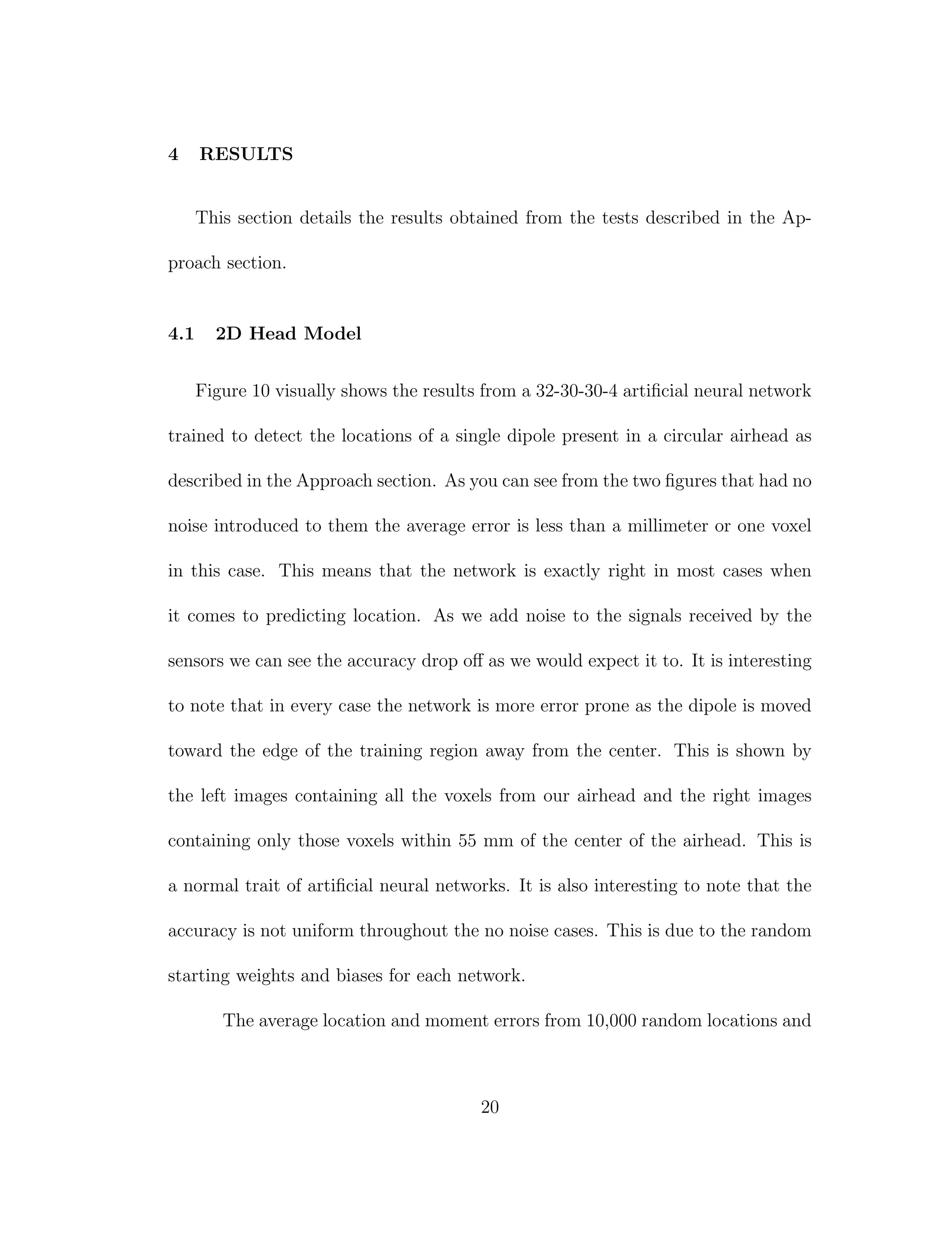 4 RESULTS
This section details the results obtained from the tests described in the Ap-
proach section.
4.1 2D Head Model
Figure 10 visually shows the results from a 32-30-30-4 artiﬁcial neural network
trained to detect the locations of a single dipole present in a circular airhead as
described in the Approach section. As you can see from the two ﬁgures that had no
noise introduced to them the average error is less than a millimeter or one voxel
in this case. This means that the network is exactly right in most cases when
it comes to predicting location. As we add noise to the signals received by the
sensors we can see the accuracy drop oﬀ as we would expect it to. It is interesting
to note that in every case the network is more error prone as the dipole is moved
toward the edge of the training region away from the center. This is shown by
the left images containing all the voxels from our airhead and the right images
containing only those voxels within 55 mm of the center of the airhead. This is
a normal trait of artiﬁcial neural networks. It is also interesting to note that the
accuracy is not uniform throughout the no noise cases. This is due to the random
starting weights and biases for each network.
The average location and moment errors from 10,000 random locations and
20
 