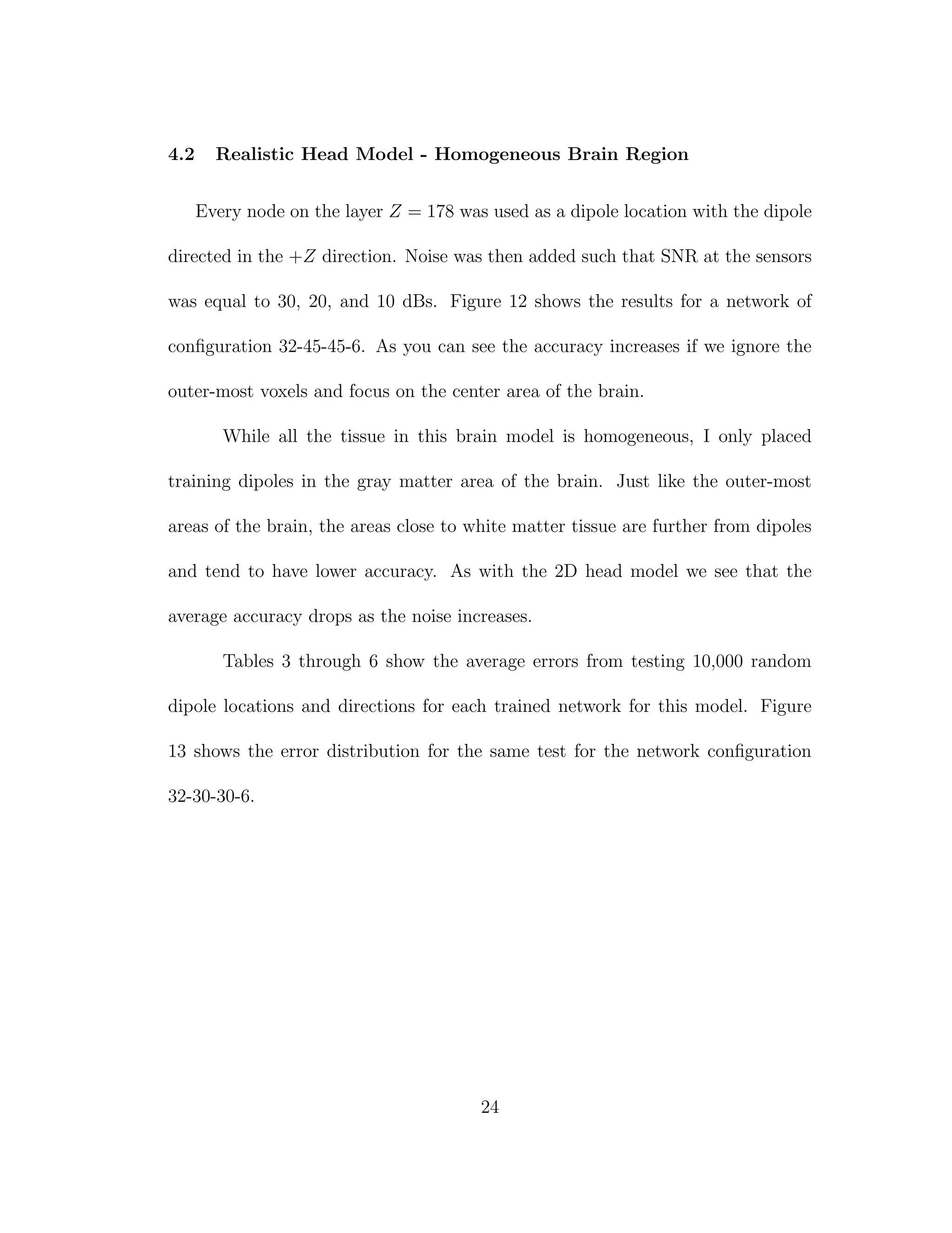 4.2 Realistic Head Model - Homogeneous Brain Region
Every node on the layer Z = 178 was used as a dipole location with the dipole
directed in the +Z direction. Noise was then added such that SNR at the sensors
was equal to 30, 20, and 10 dBs. Figure 12 shows the results for a network of
conﬁguration 32-45-45-6. As you can see the accuracy increases if we ignore the
outer-most voxels and focus on the center area of the brain.
While all the tissue in this brain model is homogeneous, I only placed
training dipoles in the gray matter area of the brain. Just like the outer-most
areas of the brain, the areas close to white matter tissue are further from dipoles
and tend to have lower accuracy. As with the 2D head model we see that the
average accuracy drops as the noise increases.
Tables 3 through 6 show the average errors from testing 10,000 random
dipole locations and directions for each trained network for this model. Figure
13 shows the error distribution for the same test for the network conﬁguration
32-30-30-6.
24
 