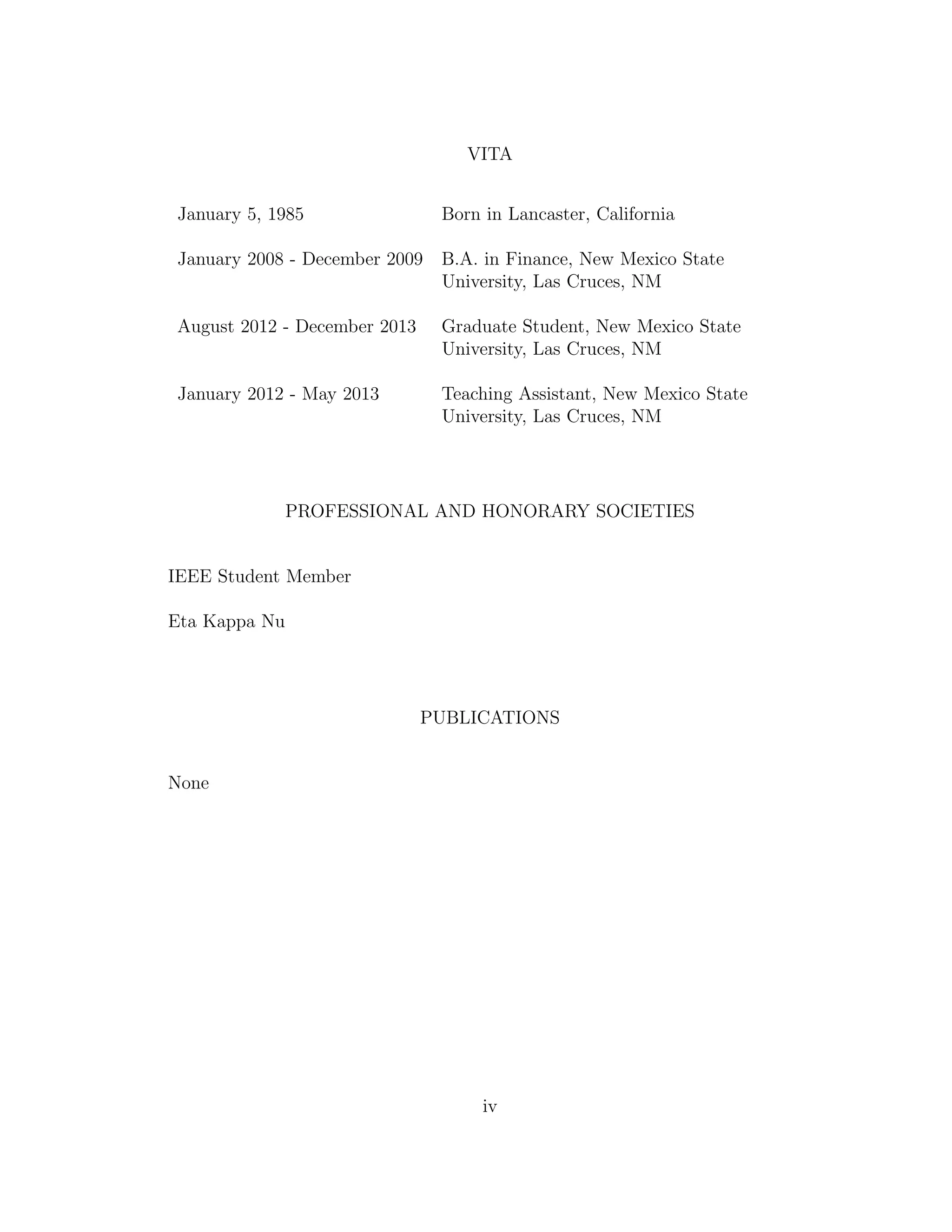 VITA
January 5, 1985 Born in Lancaster, California
January 2008 - December 2009 B.A. in Finance, New Mexico State
University, Las Cruces, NM
August 2012 - December 2013 Graduate Student, New Mexico State
University, Las Cruces, NM
January 2012 - May 2013 Teaching Assistant, New Mexico State
University, Las Cruces, NM
PROFESSIONAL AND HONORARY SOCIETIES
IEEE Student Member
Eta Kappa Nu
PUBLICATIONS
None
iv
 