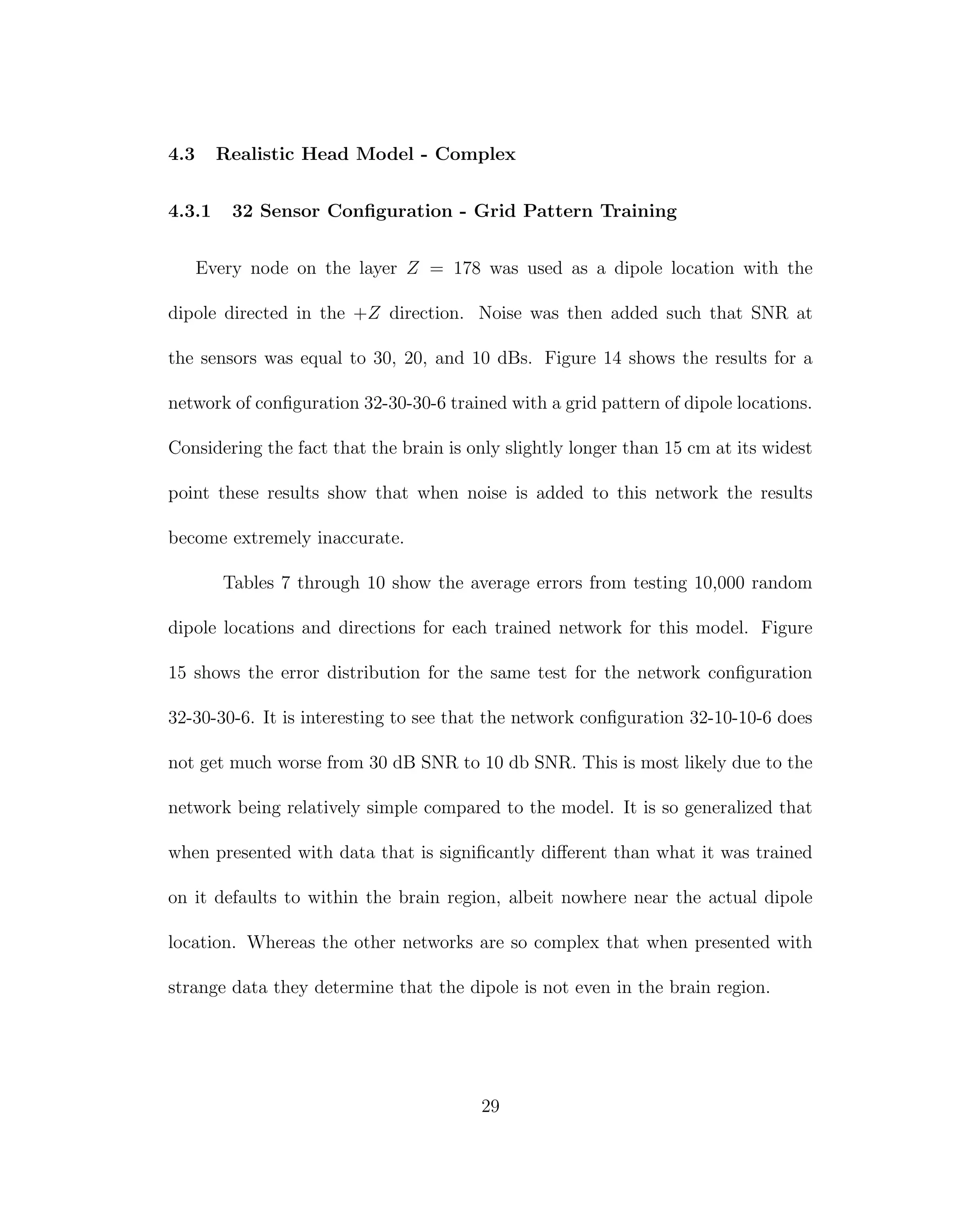 4.3 Realistic Head Model - Complex
4.3.1 32 Sensor Conﬁguration - Grid Pattern Training
Every node on the layer Z = 178 was used as a dipole location with the
dipole directed in the +Z direction. Noise was then added such that SNR at
the sensors was equal to 30, 20, and 10 dBs. Figure 14 shows the results for a
network of conﬁguration 32-30-30-6 trained with a grid pattern of dipole locations.
Considering the fact that the brain is only slightly longer than 15 cm at its widest
point these results show that when noise is added to this network the results
become extremely inaccurate.
Tables 7 through 10 show the average errors from testing 10,000 random
dipole locations and directions for each trained network for this model. Figure
15 shows the error distribution for the same test for the network conﬁguration
32-30-30-6. It is interesting to see that the network conﬁguration 32-10-10-6 does
not get much worse from 30 dB SNR to 10 db SNR. This is most likely due to the
network being relatively simple compared to the model. It is so generalized that
when presented with data that is signiﬁcantly diﬀerent than what it was trained
on it defaults to within the brain region, albeit nowhere near the actual dipole
location. Whereas the other networks are so complex that when presented with
strange data they determine that the dipole is not even in the brain region.
29
 