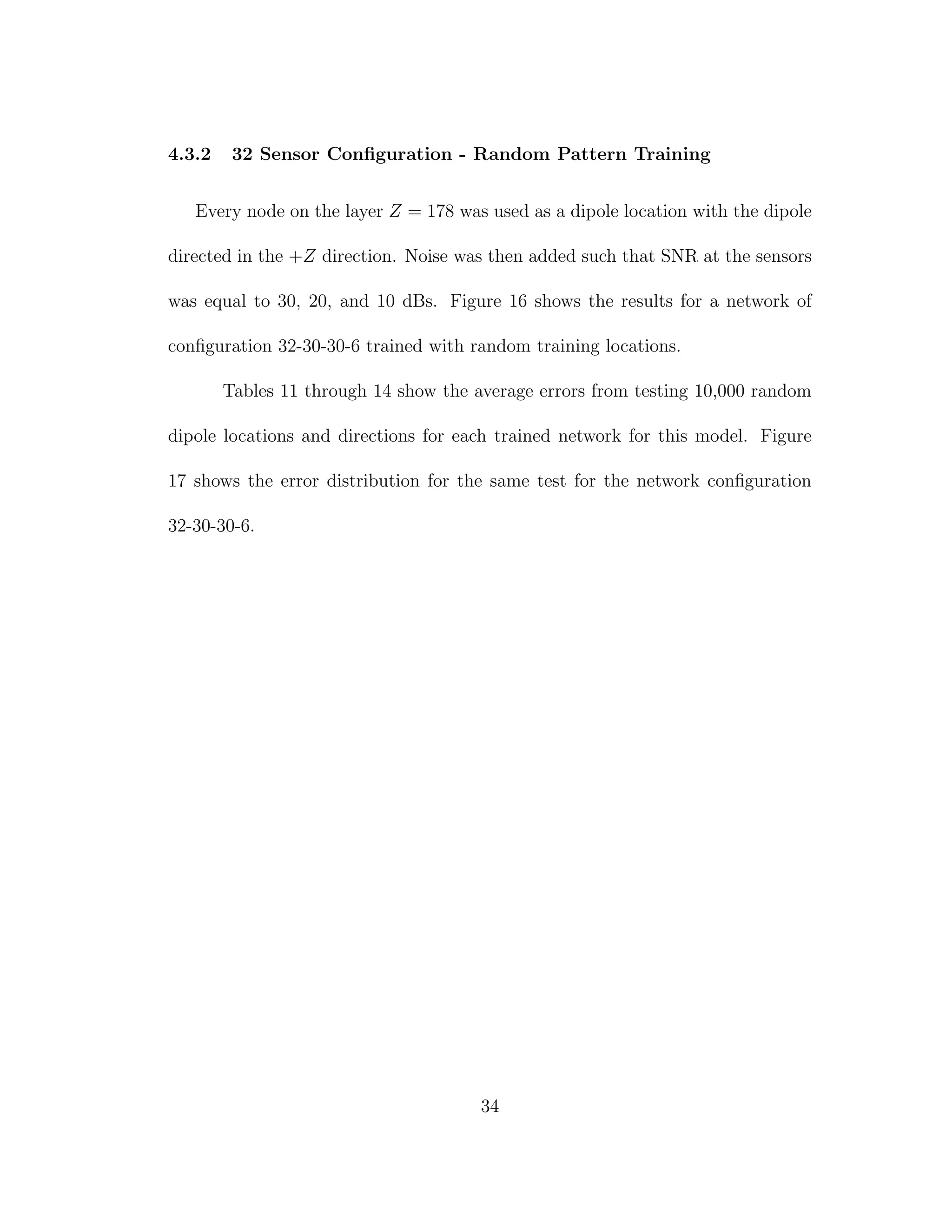 4.3.2 32 Sensor Conﬁguration - Random Pattern Training
Every node on the layer Z = 178 was used as a dipole location with the dipole
directed in the +Z direction. Noise was then added such that SNR at the sensors
was equal to 30, 20, and 10 dBs. Figure 16 shows the results for a network of
conﬁguration 32-30-30-6 trained with random training locations.
Tables 11 through 14 show the average errors from testing 10,000 random
dipole locations and directions for each trained network for this model. Figure
17 shows the error distribution for the same test for the network conﬁguration
32-30-30-6.
34
 
