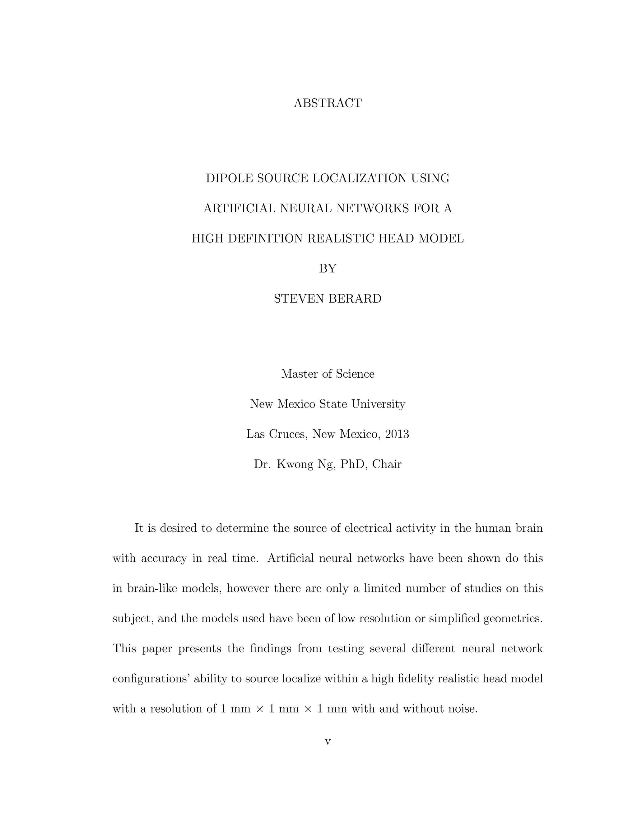 ABSTRACT
DIPOLE SOURCE LOCALIZATION USING
ARTIFICIAL NEURAL NETWORKS FOR A
HIGH DEFINITION REALISTIC HEAD MODEL
BY
STEVEN BERARD
Master of Science
New Mexico State University
Las Cruces, New Mexico, 2013
Dr. Kwong Ng, PhD, Chair
It is desired to determine the source of electrical activity in the human brain
with accuracy in real time. Artiﬁcial neural networks have been shown do this
in brain-like models, however there are only a limited number of studies on this
subject, and the models used have been of low resolution or simpliﬁed geometries.
This paper presents the ﬁndings from testing several diﬀerent neural network
conﬁgurations’ ability to source localize within a high ﬁdelity realistic head model
with a resolution of 1 mm × 1 mm × 1 mm with and without noise.
v
 