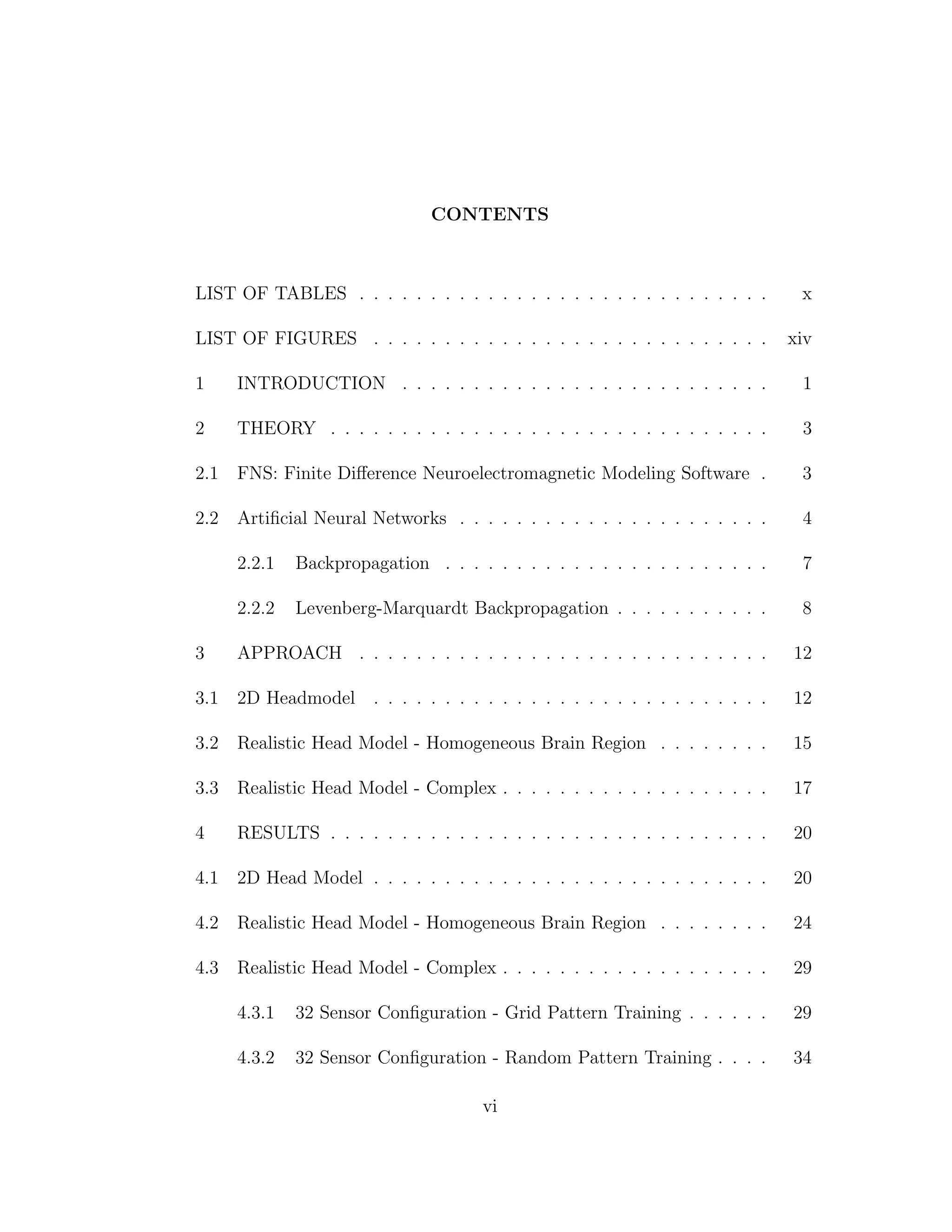 CONTENTS
LIST OF TABLES . . . . . . . . . . . . . . . . . . . . . . . . . . . . . x
LIST OF FIGURES . . . . . . . . . . . . . . . . . . . . . . . . . . . . xiv
1 INTRODUCTION . . . . . . . . . . . . . . . . . . . . . . . . . . 1
2 THEORY . . . . . . . . . . . . . . . . . . . . . . . . . . . . . . . 3
2.1 FNS: Finite Diﬀerence Neuroelectromagnetic Modeling Software . 3
2.2 Artiﬁcial Neural Networks . . . . . . . . . . . . . . . . . . . . . . 4
2.2.1 Backpropagation . . . . . . . . . . . . . . . . . . . . . . . 7
2.2.2 Levenberg-Marquardt Backpropagation . . . . . . . . . . . 8
3 APPROACH . . . . . . . . . . . . . . . . . . . . . . . . . . . . . 12
3.1 2D Headmodel . . . . . . . . . . . . . . . . . . . . . . . . . . . . 12
3.2 Realistic Head Model - Homogeneous Brain Region . . . . . . . . 15
3.3 Realistic Head Model - Complex . . . . . . . . . . . . . . . . . . . 17
4 RESULTS . . . . . . . . . . . . . . . . . . . . . . . . . . . . . . . 20
4.1 2D Head Model . . . . . . . . . . . . . . . . . . . . . . . . . . . . 20
4.2 Realistic Head Model - Homogeneous Brain Region . . . . . . . . 24
4.3 Realistic Head Model - Complex . . . . . . . . . . . . . . . . . . . 29
4.3.1 32 Sensor Conﬁguration - Grid Pattern Training . . . . . . 29
4.3.2 32 Sensor Conﬁguration - Random Pattern Training . . . . 34
vi
 