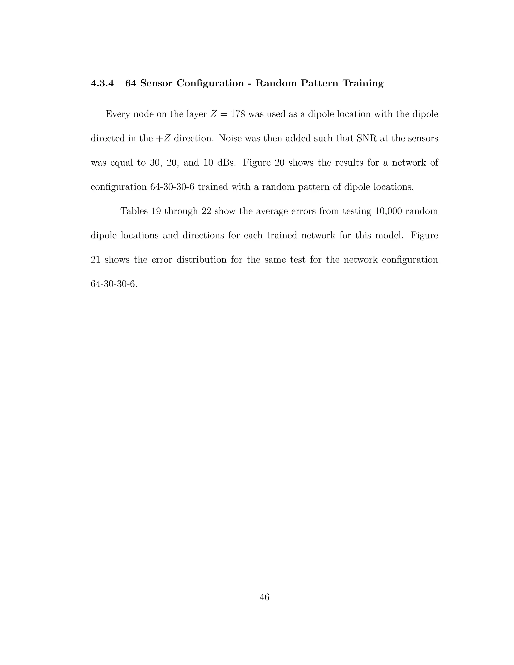 4.3.4 64 Sensor Conﬁguration - Random Pattern Training
Every node on the layer Z = 178 was used as a dipole location with the dipole
directed in the +Z direction. Noise was then added such that SNR at the sensors
was equal to 30, 20, and 10 dBs. Figure 20 shows the results for a network of
conﬁguration 64-30-30-6 trained with a random pattern of dipole locations.
Tables 19 through 22 show the average errors from testing 10,000 random
dipole locations and directions for each trained network for this model. Figure
21 shows the error distribution for the same test for the network conﬁguration
64-30-30-6.
46
 