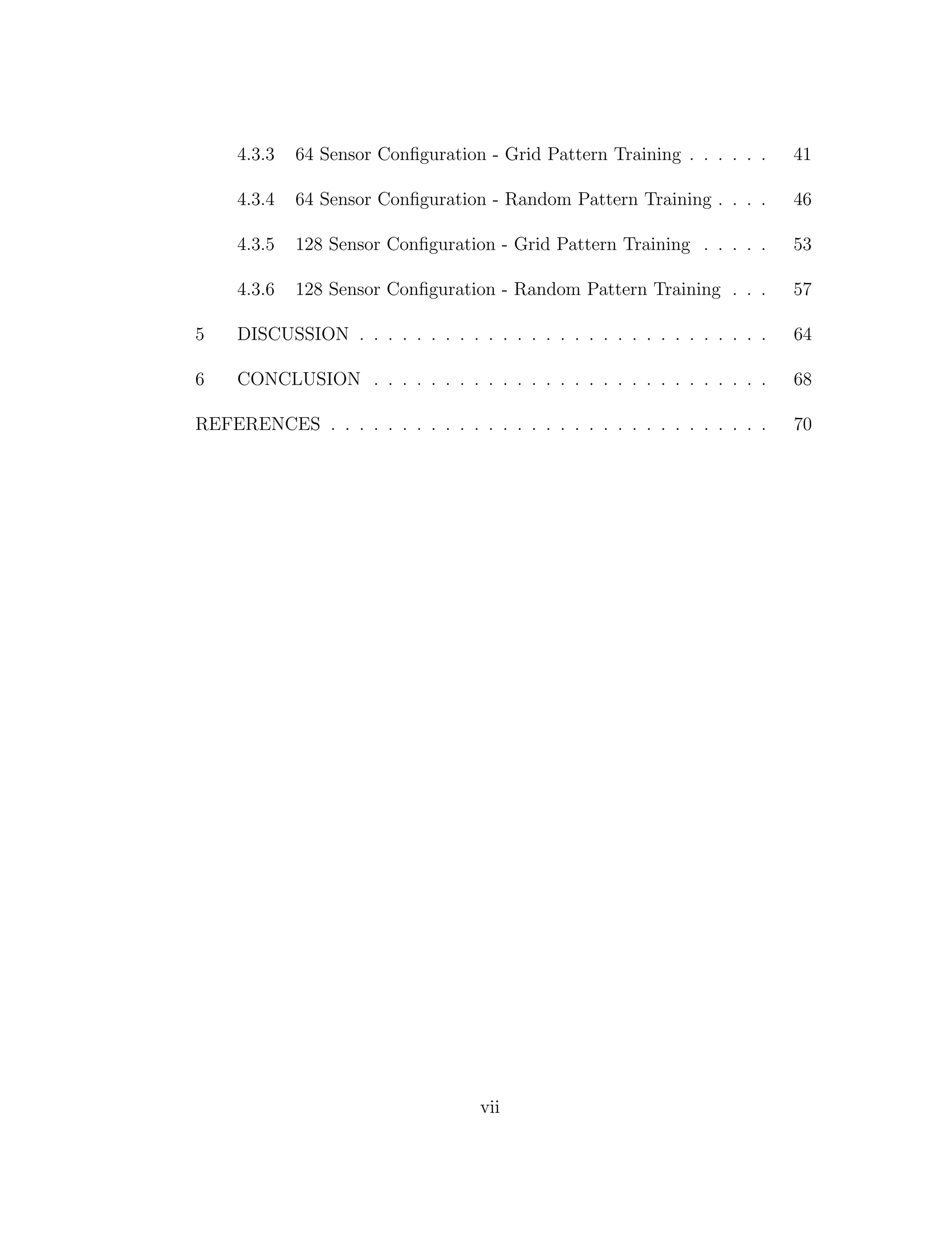 4.3.3 64 Sensor Conﬁguration - Grid Pattern Training . . . . . . 41
4.3.4 64 Sensor Conﬁguration - Random Pattern Training . . . . 46
4.3.5 128 Sensor Conﬁguration - Grid Pattern Training . . . . . 53
4.3.6 128 Sensor Conﬁguration - Random Pattern Training . . . 57
5 DISCUSSION . . . . . . . . . . . . . . . . . . . . . . . . . . . . . 64
6 CONCLUSION . . . . . . . . . . . . . . . . . . . . . . . . . . . . 68
REFERENCES . . . . . . . . . . . . . . . . . . . . . . . . . . . . . . . 70
vii
 