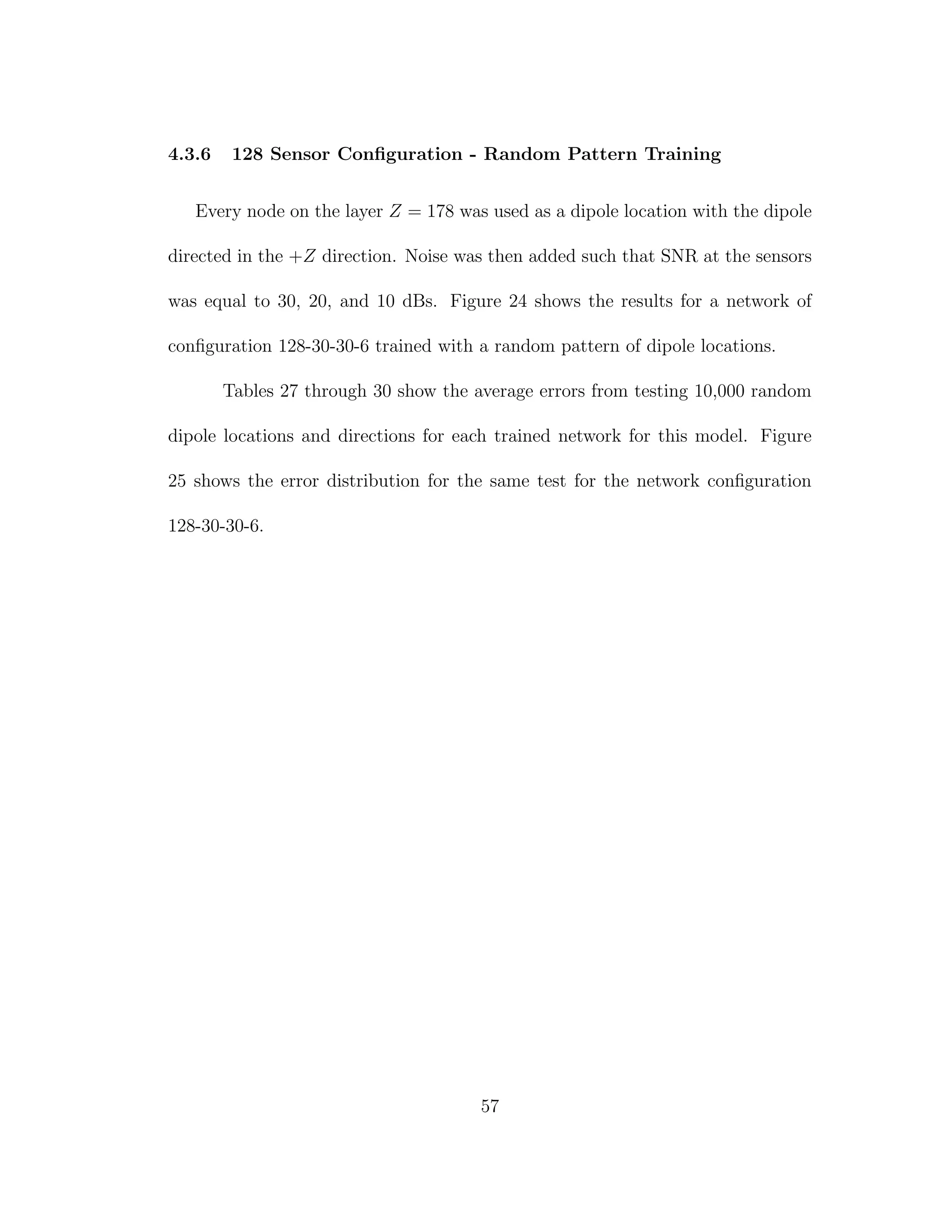 4.3.6 128 Sensor Conﬁguration - Random Pattern Training
Every node on the layer Z = 178 was used as a dipole location with the dipole
directed in the +Z direction. Noise was then added such that SNR at the sensors
was equal to 30, 20, and 10 dBs. Figure 24 shows the results for a network of
conﬁguration 128-30-30-6 trained with a random pattern of dipole locations.
Tables 27 through 30 show the average errors from testing 10,000 random
dipole locations and directions for each trained network for this model. Figure
25 shows the error distribution for the same test for the network conﬁguration
128-30-30-6.
57
 