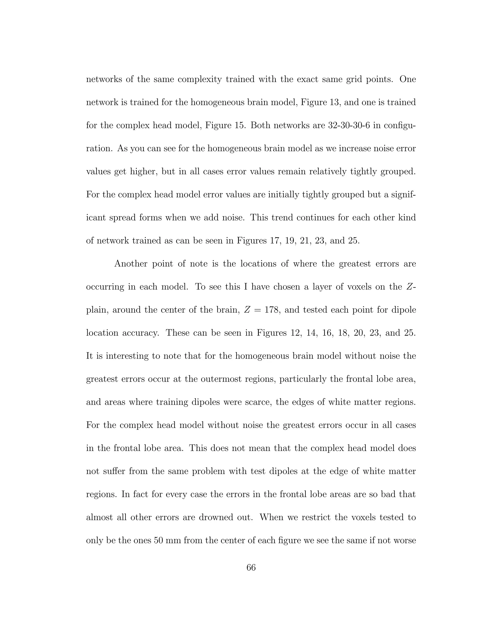 networks of the same complexity trained with the exact same grid points. One
network is trained for the homogeneous brain model, Figure 13, and one is trained
for the complex head model, Figure 15. Both networks are 32-30-30-6 in conﬁgu-
ration. As you can see for the homogeneous brain model as we increase noise error
values get higher, but in all cases error values remain relatively tightly grouped.
For the complex head model error values are initially tightly grouped but a signif-
icant spread forms when we add noise. This trend continues for each other kind
of network trained as can be seen in Figures 17, 19, 21, 23, and 25.
Another point of note is the locations of where the greatest errors are
occurring in each model. To see this I have chosen a layer of voxels on the Z-
plain, around the center of the brain, Z = 178, and tested each point for dipole
location accuracy. These can be seen in Figures 12, 14, 16, 18, 20, 23, and 25.
It is interesting to note that for the homogeneous brain model without noise the
greatest errors occur at the outermost regions, particularly the frontal lobe area,
and areas where training dipoles were scarce, the edges of white matter regions.
For the complex head model without noise the greatest errors occur in all cases
in the frontal lobe area. This does not mean that the complex head model does
not suﬀer from the same problem with test dipoles at the edge of white matter
regions. In fact for every case the errors in the frontal lobe areas are so bad that
almost all other errors are drowned out. When we restrict the voxels tested to
only be the ones 50 mm from the center of each ﬁgure we see the same if not worse
66
 