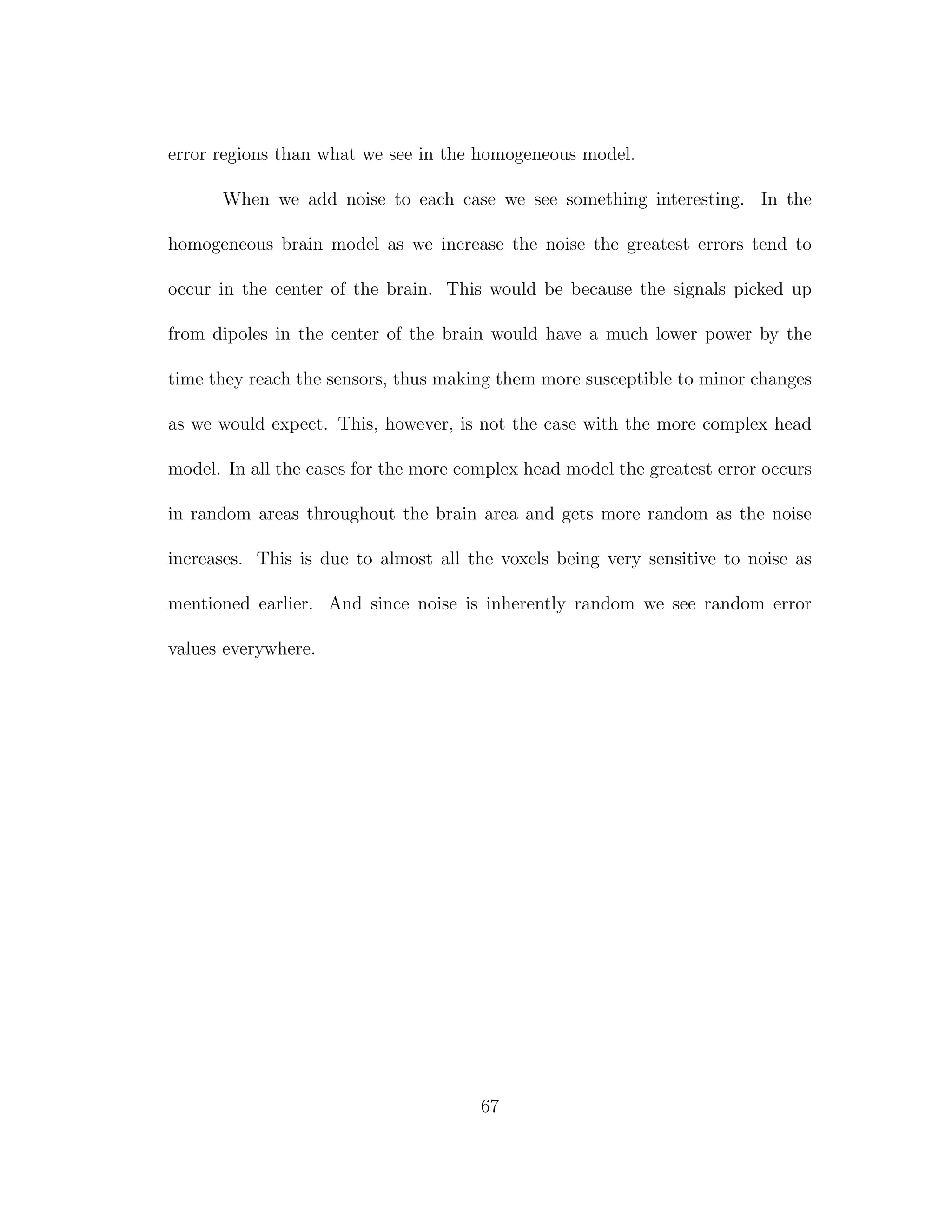 error regions than what we see in the homogeneous model.
When we add noise to each case we see something interesting. In the
homogeneous brain model as we increase the noise the greatest errors tend to
occur in the center of the brain. This would be because the signals picked up
from dipoles in the center of the brain would have a much lower power by the
time they reach the sensors, thus making them more susceptible to minor changes
as we would expect. This, however, is not the case with the more complex head
model. In all the cases for the more complex head model the greatest error occurs
in random areas throughout the brain area and gets more random as the noise
increases. This is due to almost all the voxels being very sensitive to noise as
mentioned earlier. And since noise is inherently random we see random error
values everywhere.
67
 