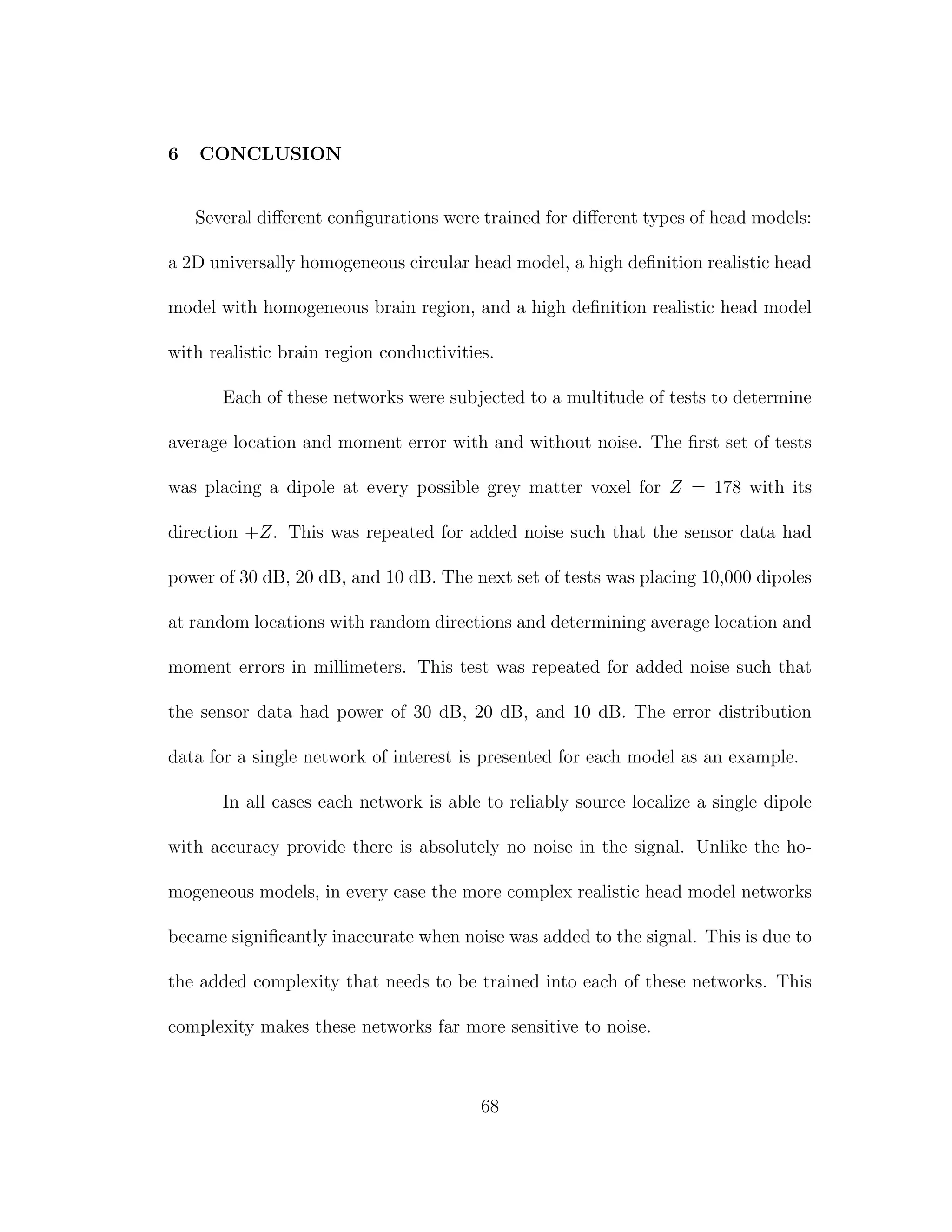 6 CONCLUSION
Several diﬀerent conﬁgurations were trained for diﬀerent types of head models:
a 2D universally homogeneous circular head model, a high deﬁnition realistic head
model with homogeneous brain region, and a high deﬁnition realistic head model
with realistic brain region conductivities.
Each of these networks were subjected to a multitude of tests to determine
average location and moment error with and without noise. The ﬁrst set of tests
was placing a dipole at every possible grey matter voxel for Z = 178 with its
direction +Z. This was repeated for added noise such that the sensor data had
power of 30 dB, 20 dB, and 10 dB. The next set of tests was placing 10,000 dipoles
at random locations with random directions and determining average location and
moment errors in millimeters. This test was repeated for added noise such that
the sensor data had power of 30 dB, 20 dB, and 10 dB. The error distribution
data for a single network of interest is presented for each model as an example.
In all cases each network is able to reliably source localize a single dipole
with accuracy provide there is absolutely no noise in the signal. Unlike the ho-
mogeneous models, in every case the more complex realistic head model networks
became signiﬁcantly inaccurate when noise was added to the signal. This is due to
the added complexity that needs to be trained into each of these networks. This
complexity makes these networks far more sensitive to noise.
68
 