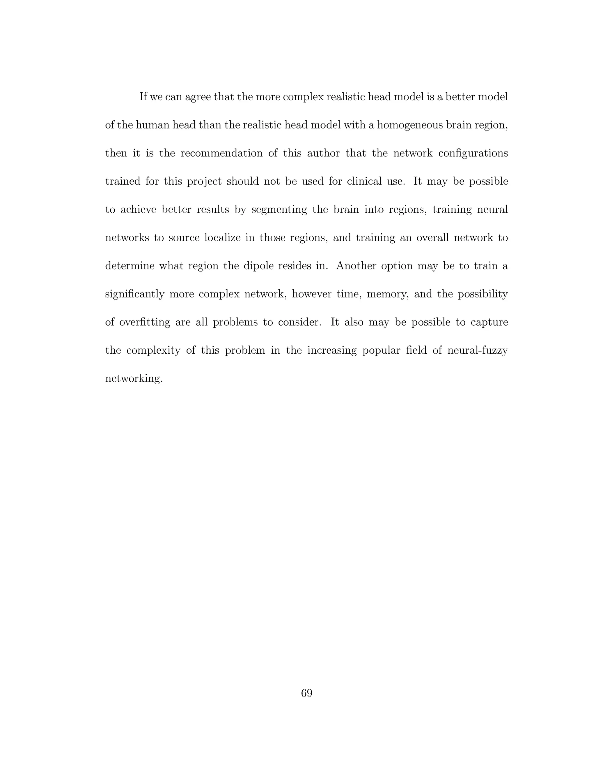 If we can agree that the more complex realistic head model is a better model
of the human head than the realistic head model with a homogeneous brain region,
then it is the recommendation of this author that the network conﬁgurations
trained for this project should not be used for clinical use. It may be possible
to achieve better results by segmenting the brain into regions, training neural
networks to source localize in those regions, and training an overall network to
determine what region the dipole resides in. Another option may be to train a
signiﬁcantly more complex network, however time, memory, and the possibility
of overﬁtting are all problems to consider. It also may be possible to capture
the complexity of this problem in the increasing popular ﬁeld of neural-fuzzy
networking.
69
 