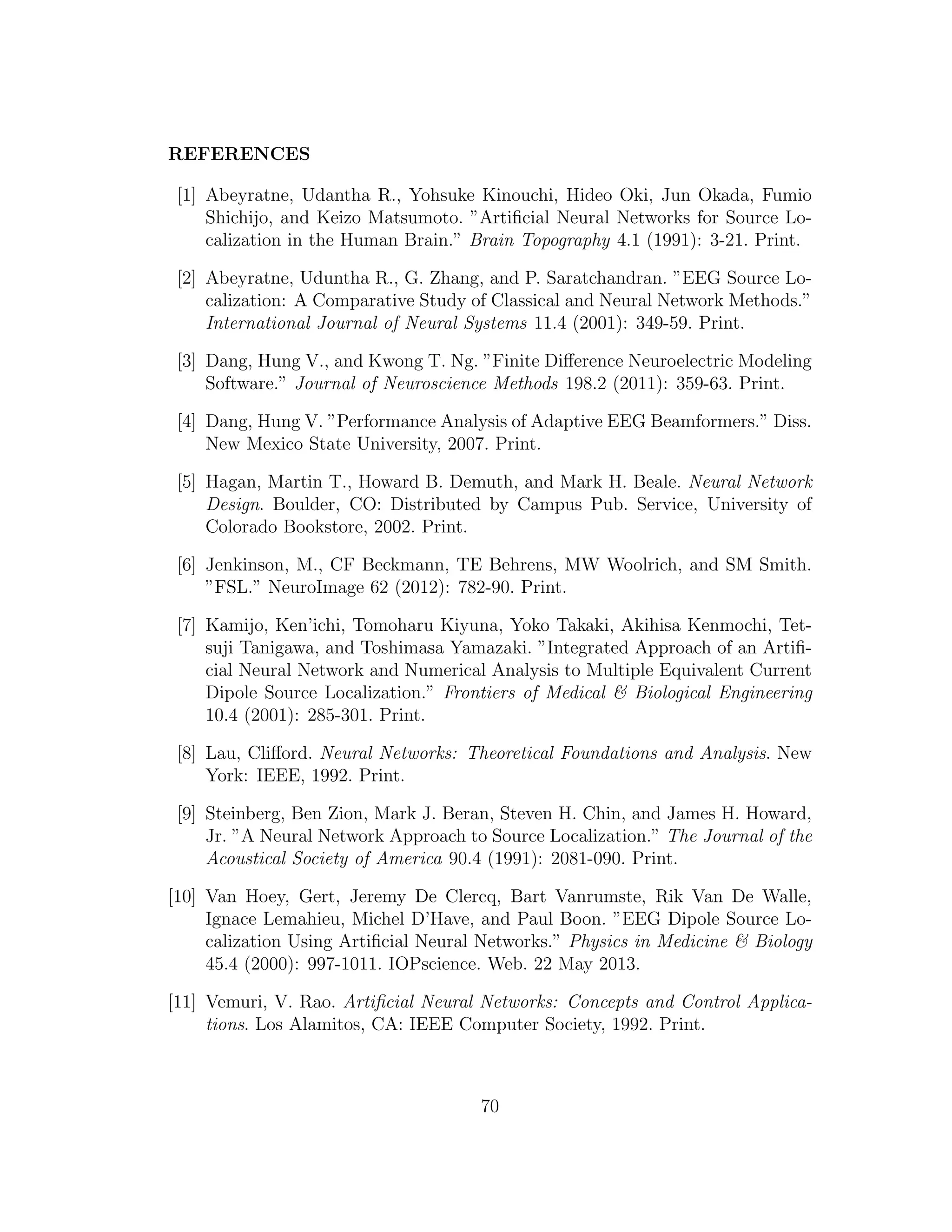 REFERENCES
[1] Abeyratne, Udantha R., Yohsuke Kinouchi, Hideo Oki, Jun Okada, Fumio
Shichijo, and Keizo Matsumoto. ”Artiﬁcial Neural Networks for Source Lo-
calization in the Human Brain.” Brain Topography 4.1 (1991): 3-21. Print.
[2] Abeyratne, Uduntha R., G. Zhang, and P. Saratchandran. ”EEG Source Lo-
calization: A Comparative Study of Classical and Neural Network Methods.”
International Journal of Neural Systems 11.4 (2001): 349-59. Print.
[3] Dang, Hung V., and Kwong T. Ng. ”Finite Diﬀerence Neuroelectric Modeling
Software.” Journal of Neuroscience Methods 198.2 (2011): 359-63. Print.
[4] Dang, Hung V. ”Performance Analysis of Adaptive EEG Beamformers.” Diss.
New Mexico State University, 2007. Print.
[5] Hagan, Martin T., Howard B. Demuth, and Mark H. Beale. Neural Network
Design. Boulder, CO: Distributed by Campus Pub. Service, University of
Colorado Bookstore, 2002. Print.
[6] Jenkinson, M., CF Beckmann, TE Behrens, MW Woolrich, and SM Smith.
”FSL.” NeuroImage 62 (2012): 782-90. Print.
[7] Kamijo, Ken’ichi, Tomoharu Kiyuna, Yoko Takaki, Akihisa Kenmochi, Tet-
suji Tanigawa, and Toshimasa Yamazaki. ”Integrated Approach of an Artiﬁ-
cial Neural Network and Numerical Analysis to Multiple Equivalent Current
Dipole Source Localization.” Frontiers of Medical & Biological Engineering
10.4 (2001): 285-301. Print.
[8] Lau, Cliﬀord. Neural Networks: Theoretical Foundations and Analysis. New
York: IEEE, 1992. Print.
[9] Steinberg, Ben Zion, Mark J. Beran, Steven H. Chin, and James H. Howard,
Jr. ”A Neural Network Approach to Source Localization.” The Journal of the
Acoustical Society of America 90.4 (1991): 2081-090. Print.
[10] Van Hoey, Gert, Jeremy De Clercq, Bart Vanrumste, Rik Van De Walle,
Ignace Lemahieu, Michel D’Have, and Paul Boon. ”EEG Dipole Source Lo-
calization Using Artiﬁcial Neural Networks.” Physics in Medicine & Biology
45.4 (2000): 997-1011. IOPscience. Web. 22 May 2013.
[11] Vemuri, V. Rao. Artiﬁcial Neural Networks: Concepts and Control Applica-
tions. Los Alamitos, CA: IEEE Computer Society, 1992. Print.
70
 