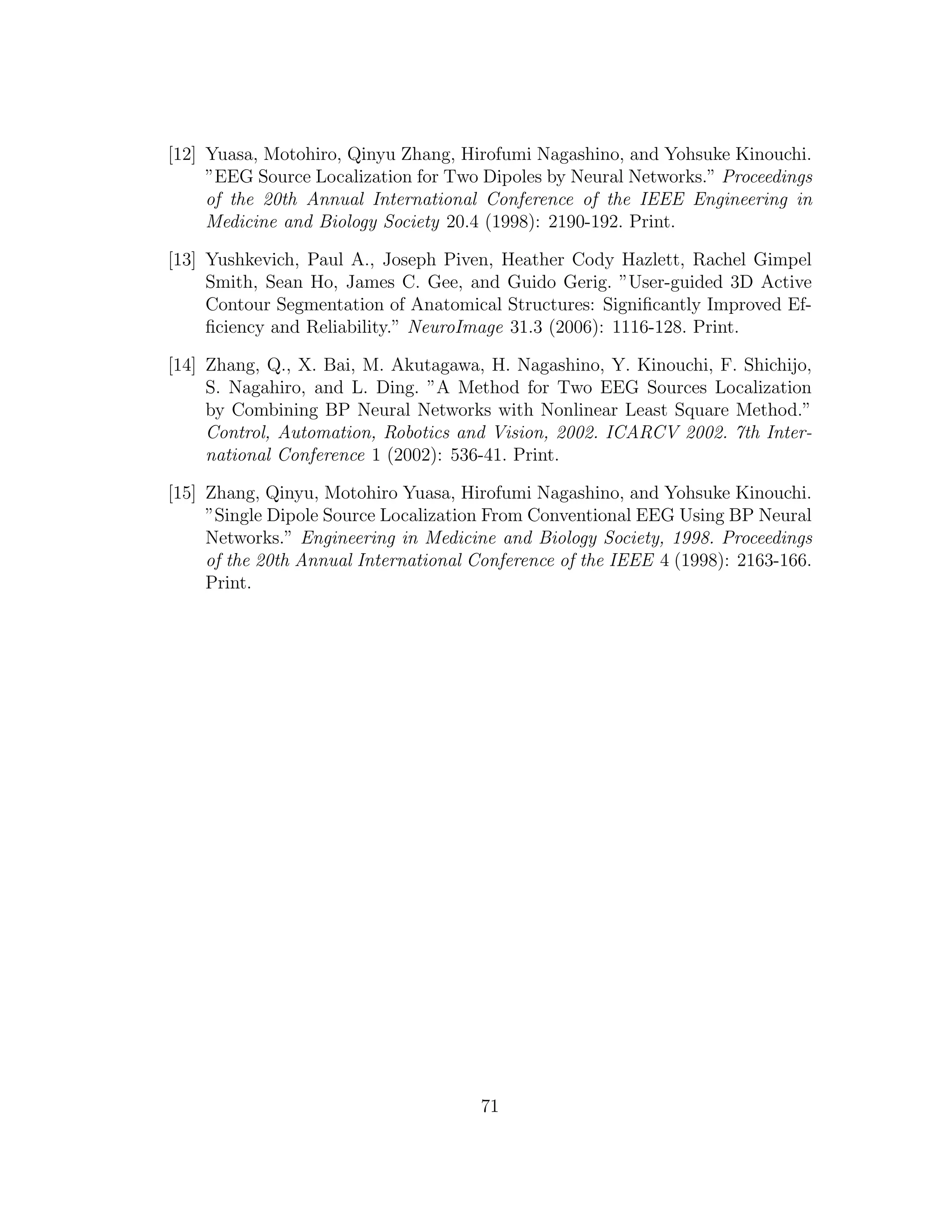 [12] Yuasa, Motohiro, Qinyu Zhang, Hirofumi Nagashino, and Yohsuke Kinouchi.
”EEG Source Localization for Two Dipoles by Neural Networks.” Proceedings
of the 20th Annual International Conference of the IEEE Engineering in
Medicine and Biology Society 20.4 (1998): 2190-192. Print.
[13] Yushkevich, Paul A., Joseph Piven, Heather Cody Hazlett, Rachel Gimpel
Smith, Sean Ho, James C. Gee, and Guido Gerig. ”User-guided 3D Active
Contour Segmentation of Anatomical Structures: Signiﬁcantly Improved Ef-
ﬁciency and Reliability.” NeuroImage 31.3 (2006): 1116-128. Print.
[14] Zhang, Q., X. Bai, M. Akutagawa, H. Nagashino, Y. Kinouchi, F. Shichijo,
S. Nagahiro, and L. Ding. ”A Method for Two EEG Sources Localization
by Combining BP Neural Networks with Nonlinear Least Square Method.”
Control, Automation, Robotics and Vision, 2002. ICARCV 2002. 7th Inter-
national Conference 1 (2002): 536-41. Print.
[15] Zhang, Qinyu, Motohiro Yuasa, Hirofumi Nagashino, and Yohsuke Kinouchi.
”Single Dipole Source Localization From Conventional EEG Using BP Neural
Networks.” Engineering in Medicine and Biology Society, 1998. Proceedings
of the 20th Annual International Conference of the IEEE 4 (1998): 2163-166.
Print.
71
 