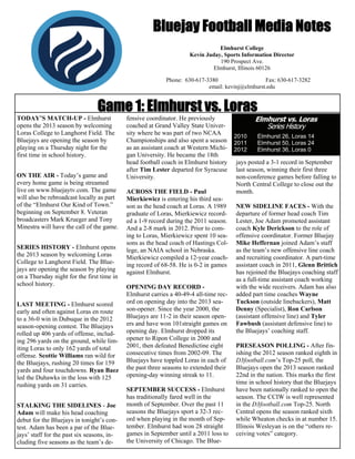Bluejay Football Media Notes
Elmhurst College
Kevin Juday, Sports Information Director
190 Prospect Ave.
Elmhurst, Illinois 60126
Phone: 630-617-3380
Fax: 630-617-3282
email: kevinj@elmhurst.edu

Game 1: Elmhurst vs. Loras
TODAY’S MATCH-UP - Elmhurst
opens the 2013 season by welcoming
Loras College to Langhorst Field. The
Bluejays are opening the season by
playing on a Thursday night for the
first time in school history.
ON THE AIR - Today’s game and
every home game is being streamed
live on www.bluejaytv.com. The game
will also be rebroadcast locally as part
of the “Elmhurst Our Kind of Town.”
beginning on September 8. Veteran
broadcasters Mark Krueger and Tony
Minestra will have the call of the game.
SERIES HISTORY - Elmhurst opens
the 2013 season by welcoming Loras
College to Langhorst Field. The Bluejays are opening the season by playing
on a Thursday night for the first time in
school history.
LAST MEETING - Elmhurst scored
early and often against Loras en route
to a 36-0 win in Dubuque in the 2012
season-opening contest. The Bluejays
rolled up 406 yards of offense, including 296 yards on the ground, while limiting Loras to only 162 yards of total
offense. Scottie Williams ran wild for
the Bluejays, rushing 20 times for 159
yards and four touchdowns. Ryan Baez
led the Duhawks in the loss with 125
rushing yards on 31 carries.
STALKING THE SIDELINES - Joe
Adam will make his head coaching
debut for the Bluejays in tonight’s contest. Adam has been a par of the Bluejays’ staff for the past six seasons, including five seasons as the team’s de-

fensive coordinator. He previously
coached at Grand Valley State University where he was part of two NCAA
Championships and also spent a season
as an assistant coach at Western Michigan University. He became the 18th
head football coach in Elmhurst history
after Tim Lester departed for Syracuse
University.
ACROSS THE FIELD - Paul
Mierkiewicz is entering his third season as the head coach at Loras. A 1989
graduate of Loras, Mierkiewicz recorded a 1-9 record during the 2011 season.
And a 2-8 mark in 2012. Prior to coming to Loras, Mierkiewicz spent 10 seasons as the head coach of Hastings College, an NAIA school in Nebraska.
Mierkiewicz compiled a 12-year coaching record of 68-58. He is 0-2 in games
against Elmhurst.
OPENING DAY RECORD Elmhurst carries a 40-49-4 all-time record on opening day into the 2013 season-opener. Since the year 2000, the
Bluejays are 11-2 in their season openers and have won 101straight games on
opening day. Elmhurst dropped its
opener to Ripon College in 2000 and
2001, then defeated Benedictine eight
consecutive times from 2002-09. The
Bluejays have toppled Loras in each of
the past three seasons to extended their
opening-day winning streak to 11.
SEPTEMBER SUCCESS - Elmhurst
has traditionally fared well in the
month of September. Over the past 11
seasons the Bluejays sport a 32-3 record when playing in the month of September. Elmhurst had won 28 straight
games in September until a 2011 loss to
the University of Chicago. The Blue-

Elmhurst vs. Loras
Series History

2010
2011
2012

Elmhurst 26, Loras 14
Elmhurst 50, Loras 24
Elmhurst 36, Loras 0

jays posted a 3-1 record in September
last season, winning their first three
non-conference games before falling to
North Central College to close out the
month.
NEW SIDELINE FACES - With the
departure of former head coach Tim
Lester, Joe Adam promoted assistant
coach Kyle Derickson to the role of
offensive coordinator. Former Bluejay
Mike Heffernan joined Adam’s staff
as the team’s new offensive line coach
and recruiting coordinator. A part-time
assistant coach in 2011, Glenn Brittich
has rejoined the Bluejays coaching staff
as a full-time assistant coach working
with the wide receivers. Adam has also
added part time coaches Wayne
Tuckson (outside linebackers), Matt
Denny (Specialist), Ron Carlson
(assistant offensive line) and Tyler
Fawbush (assistant defensive line) to
the Bluejays’ coaching staff.
PRESEASON POLLING - After finishing the 2012 season ranked eighth in
D3football.com’s Top-25 poll, the
Bluejays open the 2013 season ranked
22nd in the nation. This marks the first
time in school history that the Bluejays
have been nationally ranked to open the
season. The CCIW is well represented
in the D3football.com Top-25. North
Central opens the season ranked sixth
while Wheaton checks in at number 15.
Illinois Wesleyan is on the “others receiving votes” category.

 