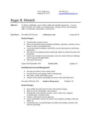 318 S. Poplar Ave 407-369-2191
Sanford, FL 32771 reganmitchell07@gmail.com
Regan B. Mitchell
Objective: To obtain a challenging career within a stable and reputable organization. A career
which will allow me to utilize my communication, customer service, and managerial
skills to continuously attain positive advancement.
Experience: November 2015-Present webuyanycar.com Longwood, FL
Branch Manager
 Provide stellar customer service
 Direct all operational aspects including distribution operations, customer service,
human resources,and administration
 Assess local market conditions and identify current and prospective purchasing
opportunities
 Stay abreast of competing markets and provide reports on market movement and
penetration
 Locate areas of improvement and propose corrective actions that meet challenges
and leverage growth opportunities
 Meet goals and metrics
August 2014-September 2015 Century Link Apopka, FL
Small BusinessAccountManagement
 Develop new business from existing clients
 Provide effective and ongoing Client Communication
 Meet daily, weekly and monthly quotas
 Prepare various reports surrounding the metrics of the sales department
November 2010-July 2014 Southern Management Columbia, SC
Branch Manager
 Successfully train and coach new hires and assistant manager
 Built one on one relationships with customers
 Strategically create collection activities such as: Field visits, telephone
communications, and legal actions
 Analyze credit reports for loan approvals
 Create and maintain solvency by control assets,properly extending credit, and
follow up
 Consistently grow accounts through receivables and retaining customers with
effective advertising
 