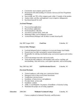  Consistently meet company goals for profit
 Demonstrate full understanding of Customer Advocacy & Great Negotiation
methodology
 Successfully met 70% of the company goals within 12 months of the position
 Analyze daily cash flow and implement ways to improve delinquencies
 Key branch payroll for staff
Assistant Manager
 Processed loan applications
 Received loan applications
 Performed phone collections
 Traveled to customer home; field calls
 Maintained follow up for delinquent accounts
 Assisted Branch Manager with all duties to make branch profit
July 2007-August 2010 Food Lion Columbia, SC
Grocery Sales Manager
 Lead and delegated tasks to employees to set up and change visual display
 Ensured store was fully and properly stocked and presented
 Responsible for ordering merchandise using scan system registers and wireless
units
 Coach and manage team sales and service tasks
 Train and develop employees with included tasks such as: stocking and
merchandising, sales and service, cash register operation, and record keeping
May 2005-July 2007 L&R Residential Electric Columbia, SC
Electrical Mechanic
 Trained employees with wiring new construction homes
 Managed a team of three newly hired electricians
 Troubleshoot electrical issues
 Installation of home devices and appliances
 Provided timely service calls
 Installation conduits
 Ability to read blueprints for purpose of installation of electrical wiring
 Maintained the proper use of testing equipment
Education 2000-2001 Midlands Technical College Columbia, SC
Courses completed in Industrial Electricity and Electronics
 