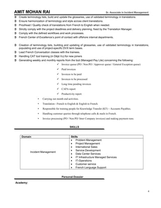 AMIT MOHAN RAI Sr. Associate in Incident Management
 Create terminology lists, build and update the glossaries, use of validated terminology in translations.
 Ensure harmonization of terminology and style across client translations.
 Proofread / Quality check of translations from French to English when needed.
 Strictly comply with the project deadlines and delivery planning, fixed by the Translation Manager.
 Comply with the defined workflows and work processes.
 French Center of Excellence’s point of contact with offshore internal departments.
 Creation of terminology lists, building and updating of glossaries, use of validated terminology in translations,
populating and use of project-specific DVX term bases.
 Lead French Conversation classes with the trainees.
 Handling CAT tool training (in Déjà Vu) for new joiners
 Generating weekly and monthly reports from the tool (Managed Pay Lite) concerning the following:
 Invoice queue (PO / Non PO / Approver queue / General Exception queue)
 Paid invoices
 Invoices to be paid
 Invoices to be processed
 Long time pending invoices
 CAPA report
 Productivity report.
 Carrying out month end activities.
 Translation - French to English & English to French.
 Responsible for training people for Knowledge Transfer (KT) – Accounts Payables.
 Handling customer queries through telephone calls & mails in French.
 Invoice processing (PO / Non PO/ Inter Company invoices) and making payment runs.
SKILLS
Domain Skills
Incident Management
• Problem Management
• Project Management
• International Sales
• Service Development
• Data Center Services
• IT Infrastructure Managed Services
• IT-Operations
• Customer service
• French Language Support
Personal Dossier
Academy:
4
 